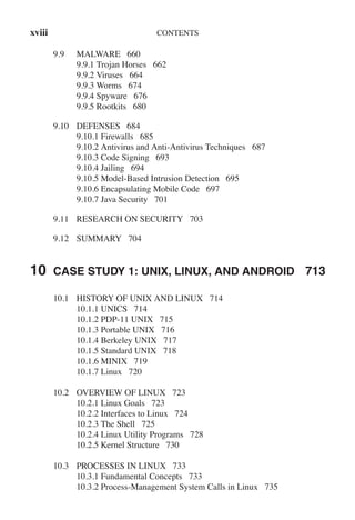 xviii CONTENTS
9.9 MALWARE 660
9.9.1 Trojan Horses 662
9.9.2 Viruses 664
9.9.3 Worms 674
9.9.4 Spyware 676
9.9.5 Rootkits 680
9.10 DEFENSES 684
9.10.1 Firewalls 685
9.10.2 Antivirus and Anti-Antivirus Techniques 687
9.10.3 Code Signing 693
9.10.4 Jailing 694
9.10.5 Model-Based Intrusion Detection 695
9.10.6 Encapsulating Mobile Code 697
9.10.7 Java Security 701
9.11 RESEARCH ON SECURITY 703
9.12 SUMMARY 704
10 CASE STUDY 1: UNIX, LINUX, AND ANDROID 713
10.1 HISTORY OF UNIX AND LINUX 714
10.1.1 UNICS 714
10.1.2 PDP-11 UNIX 715
10.1.3 Portable UNIX 716
10.1.4 Berkeley UNIX 717
10.1.5 Standard UNIX 718
10.1.6 MINIX 719
10.1.7 Linux 720
10.2 OVERVIEW OF LINUX 723
10.2.1 Linux Goals 723
10.2.2 Interfaces to Linux 724
10.2.3 The Shell 725
10.2.4 Linux Utility Programs 728
10.2.5 Kernel Structure 730
10.3 PROCESSES IN LINUX 733
10.3.1 Fundamental Concepts 733
10.3.2 Process-Management System Calls in Linux 735
 