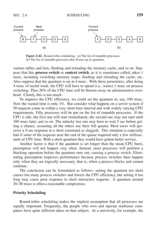 SEC. 2.4 SCHEDULING 159
(a)
Current
process
Next
process
B F D G A
(b)
Current
process
F D G A B
Figure 2-42. Round-robin scheduling. (a) The list of runnable processes.
(b) The list of runnable processes after B uses up its quantum.
various tables and lists, flushing and reloading the memory cache, and so on. Sup-
pose that this process switch or context switch, as it is sometimes called, takes 1
msec, including switching memory maps, flushing and reloading the cache, etc.
Also suppose that the quantum is set at 4 msec. With these parameters, after doing
4 msec of useful work, the CPU will have to spend (i.e., waste) 1 msec on process
switching. Thus 20% of the CPU time will be thrown away on administrative over-
head. Clearly, this is too much.
To improve the CPU efficiency, we could set the quantum to, say, 100 msec.
Now the wasted time is only 1%. But consider what happens on a server system if
50 requests come in within a very short time interval and with widely varying CPU
requirements. Fifty processes will be put on the list of runnable processes. If the
CPU is idle, the first one will start immediately, the second one may not start until
100 msec later, and so on. The unlucky last one may have to wait 5 sec before get-
ting a chance, assuming all the others use their full quanta. Most users will per-
ceive a 5-sec response to a short command as sluggish. This situation is especially
bad if some of the requests near the end of the queue required only a few millisec-
onds of CPU time. With a short quantum they would have gotten better service.
Another factor is that if the quantum is set longer than the mean CPU burst,
preemption will not happen very often. Instead, most processes will perform a
blocking operation before the quantum runs out, causing a process switch. Elimi-
nating preemption improves performance because process switches then happen
only when they are logically necessary, that is, when a process blocks and cannot
continue.
The conclusion can be formulated as follows: setting the quantum too short
causes too many process switches and lowers the CPU efficiency, but setting it too
long may cause poor response to short interactive requests. A quantum around
20–50 msec is often a reasonable compromise.
Priority Scheduling
Round-robin scheduling makes the implicit assumption that all processes are
equally important. Frequently, the people who own and operate multiuser com-
puters have quite different ideas on that subject. At a university, for example, the
 