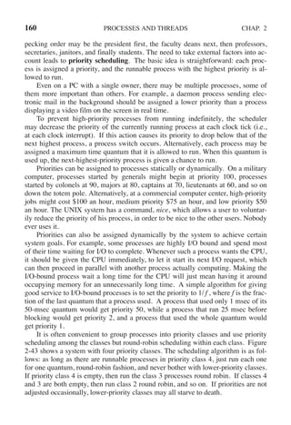 160 PROCESSES AND THREADS CHAP. 2
pecking order may be the president first, the faculty deans next, then professors,
secretaries, janitors, and finally students. The need to take external factors into ac-
count leads to priority scheduling. The basic idea is straightforward: each proc-
ess is assigned a priority, and the runnable process with the highest priority is al-
lowed to run.
Even on a PC with a single owner, there may be multiple processes, some of
them more important than others. For example, a daemon process sending elec-
tronic mail in the background should be assigned a lower priority than a process
displaying a video film on the screen in real time.
To prevent high-priority processes from running indefinitely, the scheduler
may decrease the priority of the currently running process at each clock tick (i.e.,
at each clock interrupt). If this action causes its priority to drop below that of the
next highest process, a process switch occurs. Alternatively, each process may be
assigned a maximum time quantum that it is allowed to run. When this quantum is
used up, the next-highest-priority process is given a chance to run.
Priorities can be assigned to processes statically or dynamically. On a military
computer, processes started by generals might begin at priority 100, processes
started by colonels at 90, majors at 80, captains at 70, lieutenants at 60, and so on
down the totem pole. Alternatively, at a commercial computer center, high-priority
jobs might cost $100 an hour, medium priority $75 an hour, and low priority $50
an hour. The UNIX system has a command, nice, which allows a user to voluntar-
ily reduce the priority of his process, in order to be nice to the other users. Nobody
ever uses it.
Priorities can also be assigned dynamically by the system to achieve certain
system goals. For example, some processes are highly I/O bound and spend most
of their time waiting for I/O to complete. Whenever such a process wants the CPU,
it should be given the CPU immediately, to let it start its next I/O request, which
can then proceed in parallel with another process actually computing. Making the
I/O-bound process wait a long time for the CPU will just mean having it around
occupying memory for an unnecessarily long time. A simple algorithm for giving
good service to I/O-bound processes is to set the priority to 1/ f , where f is the frac-
tion of the last quantum that a process used. A process that used only 1 msec of its
50-msec quantum would get priority 50, while a process that ran 25 msec before
blocking would get priority 2, and a process that used the whole quantum would
get priority 1.
It is often convenient to group processes into priority classes and use priority
scheduling among the classes but round-robin scheduling within each class. Figure
2-43 shows a system with four priority classes. The scheduling algorithm is as fol-
lows: as long as there are runnable processes in priority class 4, just run each one
for one quantum, round-robin fashion, and never bother with lower-priority classes.
If priority class 4 is empty, then run the class 3 processes round robin. If classes 4
and 3 are both empty, then run class 2 round robin, and so on. If priorities are not
adjusted occasionally, lower-priority classes may all starve to death.
 