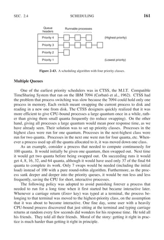 SEC. 2.4 SCHEDULING 161
Priority 4
Priority 3
Priority 2
Priority 1
Queue
headers
Runnable processes
(Highest priority)
(Lowest priority)
Figure 2-43. A scheduling algorithm with four priority classes.
Multiple Queues
One of the earliest priority schedulers was in CTSS, the M.I.T. Compatible
TimeSharing System that ran on the IBM 7094 (Corbató et al., 1962). CTSS had
the problem that process switching was slow because the 7094 could hold only one
process in memory. Each switch meant swapping the current process to disk and
reading in a new one from disk. The CTSS designers quickly realized that it was
more efficient to give CPU-bound processes a large quantum once in a while, rath-
er than giving them small quanta frequently (to reduce swapping). On the other
hand, giving all processes a large quantum would mean poor response time, as we
have already seen. Their solution was to set up priority classes. Processes in the
highest class were run for one quantum. Processes in the next-highest class were
run for two quanta. Processes in the next one were run for four quanta, etc. When-
ever a process used up all the quanta allocated to it, it was moved down one class.
As an example, consider a process that needed to compute continuously for
100 quanta. It would initially be given one quantum, then swapped out. Next time
it would get two quanta before being swapped out. On succeeding runs it would
get 4, 8, 16, 32, and 64 quanta, although it would have used only 37 of the final 64
quanta to complete its work. Only 7 swaps would be needed (including the initial
load) instead of 100 with a pure round-robin algorithm. Furthermore, as the proc-
ess sank deeper and deeper into the priority queues, it would be run less and less
frequently, saving the CPU for short, interactive processes.
The following policy was adopted to avoid punishing forever a process that
needed to run for a long time when it first started but became interactive later.
Whenever a carriage return (Enter key) was typed at a terminal, the process be-
longing to that terminal was moved to the highest-priority class, on the assumption
that it was about to become interactive. One fine day, some user with a heavily
CPU-bound process discovered that just sitting at the terminal and typing carriage
returns at random every few seconds did wonders for his response time. He told all
his friends. They told all their friends. Moral of the story: getting it right in prac-
tice is much harder than getting it right in principle.
 