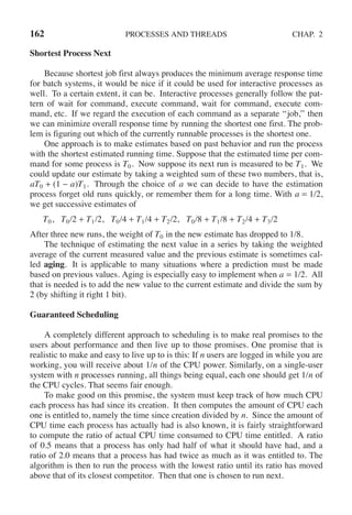 162 PROCESSES AND THREADS CHAP. 2
Shortest Process Next
Because shortest job first always produces the minimum average response time
for batch systems, it would be nice if it could be used for interactive processes as
well. To a certain extent, it can be. Interactive processes generally follow the pat-
tern of wait for command, execute command, wait for command, execute com-
mand, etc. If we regard the execution of each command as a separate ‘‘job,’’ then
we can minimize overall response time by running the shortest one first. The prob-
lem is figuring out which of the currently runnable processes is the shortest one.
One approach is to make estimates based on past behavior and run the process
with the shortest estimated running time. Suppose that the estimated time per com-
mand for some process is T0. Now suppose its next run is measured to be T1. We
could update our estimate by taking a weighted sum of these two numbers, that is,
aT0 + (1 − a)T1. Through the choice of a we can decide to have the estimation
process forget old runs quickly, or remember them for a long time. With a = 1/2,
we get successive estimates of
T0, T0/2 + T1/2, T0/4 + T1/4 + T2/2, T0/8 + T1/8 + T2/4 + T3/2
After three new runs, the weight of T0 in the new estimate has dropped to 1/8.
The technique of estimating the next value in a series by taking the weighted
average of the current measured value and the previous estimate is sometimes cal-
led aging. It is applicable to many situations where a prediction must be made
based on previous values. Aging is especially easy to implement when a = 1/2. All
that is needed is to add the new value to the current estimate and divide the sum by
2 (by shifting it right 1 bit).
Guaranteed Scheduling
A completely different approach to scheduling is to make real promises to the
users about performance and then live up to those promises. One promise that is
realistic to make and easy to live up to is this: If n users are logged in while you are
working, you will receive about 1/n of the CPU power. Similarly, on a single-user
system with n processes running, all things being equal, each one should get 1/n of
the CPU cycles. That seems fair enough.
To make good on this promise, the system must keep track of how much CPU
each process has had since its creation. It then computes the amount of CPU each
one is entitled to, namely the time since creation divided by n. Since the amount of
CPU time each process has actually had is also known, it is fairly straightforward
to compute the ratio of actual CPU time consumed to CPU time entitled. A ratio
of 0.5 means that a process has only had half of what it should have had, and a
ratio of 2.0 means that a process has had twice as much as it was entitled to. The
algorithm is then to run the process with the lowest ratio until its ratio has moved
above that of its closest competitor. Then that one is chosen to run next.
 