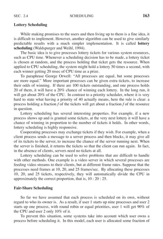 SEC. 2.4 SCHEDULING 163
Lottery Scheduling
While making promises to the users and then living up to them is a fine idea, it
is difficult to implement. However, another algorithm can be used to give similarly
predictable results with a much simpler implementation. It is called lottery
scheduling (Waldspurger and Weihl, 1994).
The basic idea is to give processes lottery tickets for various system resources,
such as CPU time. Whenever a scheduling decision has to be made, a lottery ticket
is chosen at random, and the process holding that ticket gets the resource. When
applied to CPU scheduling, the system might hold a lottery 50 times a second, with
each winner getting 20 msec of CPU time as a prize.
To paraphrase George Orwell: ‘‘All processes are equal, but some processes
are more equal.’’ More important processes can be given extra tickets, to increase
their odds of winning. If there are 100 tickets outstanding, and one process holds
20 of them, it will have a 20% chance of winning each lottery. In the long run, it
will get about 20% of the CPU. In contrast to a priority scheduler, where it is very
hard to state what having a priority of 40 actually means, here the rule is clear: a
process holding a fraction f of the tickets will get about a fraction f of the resource
in question.
Lottery scheduling has several interesting properties. For example, if a new
process shows up and is granted some tickets, at the very next lottery it will have a
chance of winning in proportion to the number of tickets it holds. In other words,
lottery scheduling is highly responsive.
Cooperating processes may exchange tickets if they wish. For example, when a
client process sends a message to a server process and then blocks, it may give all
of its tickets to the server, to increase the chance of the server running next. When
the server is finished, it returns the tickets so that the client can run again. In fact,
in the absence of clients, servers need no tickets at all.
Lottery scheduling can be used to solve problems that are difficult to handle
with other methods. One example is a video server in which several processes are
feeding video streams to their clients, but at different frame rates. Suppose that the
processes need frames at 10, 20, and 25 frames/sec. By allocating these processes
10, 20, and 25 tickets, respectively, they will automatically divide the CPU in
approximately the correct proportion, that is, 10 : 20 : 25.
Fair-Share Scheduling
So far we have assumed that each process is scheduled on its own, without
regard to who its owner is. As a result, if user 1 starts up nine processes and user 2
starts up one process, with round robin or equal priorities, user 1 will get 90% of
the CPU and user 2 only 10% of it.
To prevent this situation, some systems take into account which user owns a
process before scheduling it. In this model, each user is allocated some fraction of
 