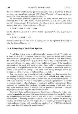 164 PROCESSES AND THREADS CHAP. 2
the CPU and the scheduler picks processes in such a way as to enforce it. Thus if
two users have each been promised 50% of the CPU, they will each get that, no
matter how many processes they have in existence.
As an example, consider a system with two users, each of which has been
promised 50% of the CPU. User 1 has four processes, A, B, C, and D, and user 2
has only one process, E. If round-robin scheduling is used, a possible scheduling
sequence that meets all the constraints is this one:
A E B E C E D E A E B E C E D E ...
On the other hand, if user 1 is entitled to twice as much CPU time as user 2, we
might get
A B E C D E A B E C D E ...
Numerous other possibilities exist, of course, and can be exploited, depending on
what the notion of fairness is.
2.4.4 Scheduling in Real-Time Systems
A real-time system is one in which time plays an essential role. Typically, one
or more physical devices external to the computer generate stimuli, and the com-
puter must react appropriately to them within a fixed amount of time. For example,
the computer in a compact disc player gets the bits as they come off the drive and
must convert them into music within a very tight time interval. If the calculation
takes too long, the music will sound peculiar. Other real-time systems are patient
monitoring in a hospital intensive-care unit, the autopilot in an aircraft, and robot
control in an automated factory. In all these cases, having the right answer but
having it too late is often just as bad as not having it at all.
Real-time systems are generally categorized as hard real time, meaning there
are absolute deadlines that must be met—or else!— and soft real time, meaning
that missing an occasional deadline is undesirable, but nevertheless tolerable. In
both cases, real-time behavior is achieved by dividing the program into a number
of processes, each of whose behavior is predictable and known in advance. These
processes are generally short lived and can run to completion in well under a sec-
ond. When an external event is detected, it is the job of the scheduler to schedule
the processes in such a way that all deadlines are met.
The events that a real-time system may have to respond to can be further cate-
gorized as periodic (meaning they occur at regular intervals) or aperiodic (mean-
ing they occur unpredictably). A system may have to respond to multiple periodic-
event streams. Depending on how much time each event requires for processing,
handling all of them may not even be possible. For example, if there are m periodic
events and event i occurs with period Pi and requires Ci sec of CPU time to handle
each event, then the load can be handled only if
 