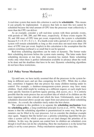 SEC. 2.4 SCHEDULING 165
m
i=1
Σ
Ci
Pi
≤ 1
A real-time system that meets this criterion is said to be schedulable. This means
it can actually be implemented. A process that fails to meet this test cannot be
scheduled because the total amount of CPU time the processes want collectively is
more than the CPU can deliver.
As an example, consider a soft real-time system with three periodic events,
with periods of 100, 200, and 500 msec, respectively. If these events require 50,
30, and 100 msec of CPU time per event, respectively, the system is schedulable
because 0. 5 + 0. 15 + 0. 2 < 1. If a fourth event with a period of 1 sec is added, the
system will remain schedulable as long as this event does not need more than 150
msec of CPU time per event. Implicit in this calculation is the assumption that the
context-switching overhead is so small that it can be ignored.
Real-time scheduling algorithms can be static or dynamic. The former make
their scheduling decisions before the system starts running. The latter make their
scheduling decisions at run time, after execution has started. Static scheduling
works only when there is perfect information available in advance about the work
to be done and the deadlines that have to be met. Dynamic scheduling algorithms
do not have these restrictions.
2.4.5 Policy Versus Mechanism
Up until now, we have tacitly assumed that all the processes in the system be-
long to different users and are thus competing for the CPU. While this is often
true, sometimes it happens that one process has many children running under its
control. For example, a database-management-system process may have many
children. Each child might be working on a different request, or each might have
some specific function to perform (query parsing, disk access, etc.). It is entirely
possible that the main process has an excellent idea of which of its children are the
most important (or time critical) and which the least. Unfortunately, none of the
schedulers discussed above accept any input from user processes about scheduling
decisions. As a result, the scheduler rarely makes the best choice.
The solution to this problem is to separate the scheduling mechanism from
the scheduling policy, a long-established principle (Levin et al., 1975). What this
means is that the scheduling algorithm is parameterized in some way, but the pa-
rameters can be filled in by user processes. Let us consider the database example
once again. Suppose that the kernel uses a priority-scheduling algorithm but pro-
vides a system call by which a process can set (and change) the priorities of its
children. In this way, the parent can control how its children are scheduled, even
though it itself does not do the scheduling. Here the mechanism is in the kernel but
policy is set by a user process. Policy-mechanism separation is a key idea.
 