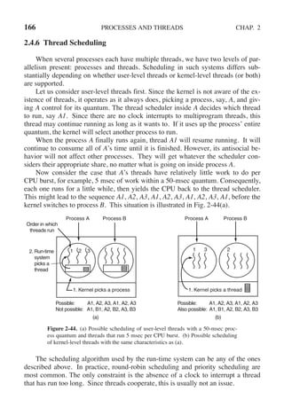 166 PROCESSES AND THREADS CHAP. 2
2.4.6 Thread Scheduling
When several processes each have multiple threads, we have two levels of par-
allelism present: processes and threads. Scheduling in such systems differs sub-
stantially depending on whether user-level threads or kernel-level threads (or both)
are supported.
Let us consider user-level threads first. Since the kernel is not aware of the ex-
istence of threads, it operates as it always does, picking a process, say, A, and giv-
ing A control for its quantum. The thread scheduler inside A decides which thread
to run, say A1. Since there are no clock interrupts to multiprogram threads, this
thread may continue running as long as it wants to. If it uses up the process’ entire
quantum, the kernel will select another process to run.
When the process A finally runs again, thread A1 will resume running. It will
continue to consume all of A’s time until it is finished. However, its antisocial be-
havior will not affect other processes. They will get whatever the scheduler con-
siders their appropriate share, no matter what is going on inside process A.
Now consider the case that A’s threads have relatively little work to do per
CPU burst, for example, 5 msec of work within a 50-msec quantum. Consequently,
each one runs for a little while, then yields the CPU back to the thread scheduler.
This might lead to the sequence A1, A2, A3, A1, A2, A3, A1, A2, A3, A1, before the
kernel switches to process B. This situation is illustrated in Fig. 2-44(a).
Process A Process B Process B
Process A
1. Kernel picks a process 1. Kernel picks a thread
Possible: A1, A2, A3, A1, A2, A3
Also possible: A1, B1, A2, B2, A3, B3
Possible: A1, A2, A3, A1, A2, A3
Not possible: A1, B1, A2, B2, A3, B3
(a) (b)
Order in which
threads run
2. Run-time
system
picks a
thread
1 2 3 1 3 2
Figure 2-44. (a) Possible scheduling of user-level threads with a 50-msec proc-
ess quantum and threads that run 5 msec per CPU burst. (b) Possible scheduling
of kernel-level threads with the same characteristics as (a).
The scheduling algorithm used by the run-time system can be any of the ones
described above. In practice, round-robin scheduling and priority scheduling are
most common. The only constraint is the absence of a clock to interrupt a thread
that has run too long. Since threads cooperate, this is usually not an issue.
 