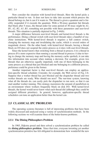 SEC. 2.4 SCHEDULING 167
Now consider the situation with kernel-level threads. Here the kernel picks a
particular thread to run. It does not have to take into account which process the
thread belongs to, but it can if it wants to. The thread is given a quantum and is for-
cibly suspended if it exceeds the quantum. With a 50-msec quantum but threads
that block after 5 msec, the thread order for some period of 30 msec might be A1,
B1, A2, B2, A3, B3, something not possible with these parameters and user-level
threads. This situation is partially depicted in Fig. 2-44(b).
A major difference between user-level threads and kernel-level threads is the
performance. Doing a thread switch with user-level threads takes a handful of ma-
chine instructions. With kernel-level threads it requires a full context switch,
changing the memory map and invalidating the cache, which is several orders of
magnitude slower. On the other hand, with kernel-level threads, having a thread
block on I/O does not suspend the entire process as it does with user-level threads.
Since the kernel knows that switching from a thread in process A to a thread in
process B is more expensive than running a second thread in process A (due to hav-
ing to change the memory map and having the memory cache spoiled), it can take
this information into account when making a decision. For example, given two
threads that are otherwise equally important, with one of them belonging to the
same process as a thread that just blocked and one belonging to a different process,
preference could be given to the former.
Another important factor is that user-level threads can employ an applica-
tion-specific thread scheduler. Consider, for example, the Web server of Fig. 2-8.
Suppose that a worker thread has just blocked and the dispatcher thread and two
worker threads are ready. Who should run next? The run-time system, knowing
what all the threads do, can easily pick the dispatcher to run next, so that it can
start another worker running. This strategy maximizes the amount of parallelism in
an environment where workers frequently block on disk I/O. With kernel-level
threads, the kernel would never know what each thread did (although they could be
assigned different priorities). In general, however, application-specific thread
schedulers can tune an application better than the kernel can.
2.5 CLASSICAL IPC PROBLEMS
The operating systems literature is full of interesting problems that have been
widely discussed and analyzed using a variety of synchronization methods. In the
following sections we will examine three of the better-known problems.
2.5.1 The Dining Philosophers Problem
In 1965, Dijkstra posed and then solved a synchronization problem he called
the dining philosophers problem. Since that time, everyone inventing yet another
synchronization primitive has felt obligated to demonstrate how wonderful the new
 