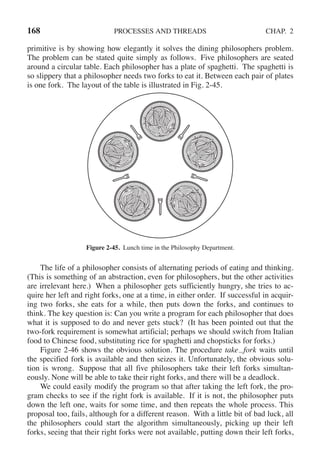 168 PROCESSES AND THREADS CHAP. 2
primitive is by showing how elegantly it solves the dining philosophers problem.
The problem can be stated quite simply as follows. Five philosophers are seated
around a circular table. Each philosopher has a plate of spaghetti. The spaghetti is
so slippery that a philosopher needs two forks to eat it. Between each pair of plates
is one fork. The layout of the table is illustrated in Fig. 2-45.
Figure 2-45. Lunch time in the Philosophy Department.
The life of a philosopher consists of alternating periods of eating and thinking.
(This is something of an abstraction, even for philosophers, but the other activities
are irrelevant here.) When a philosopher gets sufficiently hungry, she tries to ac-
quire her left and right forks, one at a time, in either order. If successful in acquir-
ing two forks, she eats for a while, then puts down the forks, and continues to
think. The key question is: Can you write a program for each philosopher that does
what it is supposed to do and never gets stuck? (It has been pointed out that the
two-fork requirement is somewhat artificial; perhaps we should switch from Italian
food to Chinese food, substituting rice for spaghetti and chopsticks for forks.)
Figure 2-46 shows the obvious solution. The procedure take fork waits until
the specified fork is available and then seizes it. Unfortunately, the obvious solu-
tion is wrong. Suppose that all five philosophers take their left forks simultan-
eously. None will be able to take their right forks, and there will be a deadlock.
We could easily modify the program so that after taking the left fork, the pro-
gram checks to see if the right fork is available. If it is not, the philosopher puts
down the left one, waits for some time, and then repeats the whole process. This
proposal too, fails, although for a different reason. With a little bit of bad luck, all
the philosophers could start the algorithm simultaneously, picking up their left
forks, seeing that their right forks were not available, putting down their left forks,
 