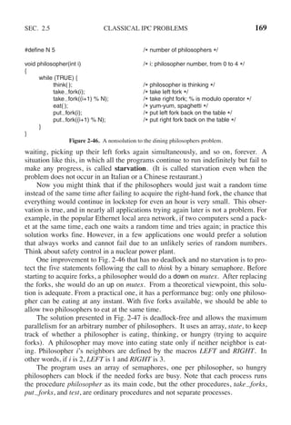 SEC. 2.5 CLASSICAL IPC PROBLEMS 169
#define N 5 /* number of philosophers */
void philosopher(int i) /* i: philosopher number, from 0 to 4 */
{
while (TRUE) {
think( ); /* philosopher is thinking */
take fork(i); /* take left fork */
take fork((i+1) % N); /* take right fork; % is modulo operator */
eat( ); /* yum-yum, spaghetti */
put fork(i); /* put left fork back on the table */
put fork((i+1) % N); /* put right fork back on the table */
}
}
Figure 2-46. A nonsolution to the dining philosophers problem.
waiting, picking up their left forks again simultaneously, and so on, forever. A
situation like this, in which all the programs continue to run indefinitely but fail to
make any progress, is called starvation. (It is called starvation even when the
problem does not occur in an Italian or a Chinese restaurant.)
Now you might think that if the philosophers would just wait a random time
instead of the same time after failing to acquire the right-hand fork, the chance that
everything would continue in lockstep for even an hour is very small. This obser-
vation is true, and in nearly all applications trying again later is not a problem. For
example, in the popular Ethernet local area network, if two computers send a pack-
et at the same time, each one waits a random time and tries again; in practice this
solution works fine. However, in a few applications one would prefer a solution
that always works and cannot fail due to an unlikely series of random numbers.
Think about safety control in a nuclear power plant.
One improvement to Fig. 2-46 that has no deadlock and no starvation is to pro-
tect the five statements following the call to think by a binary semaphore. Before
starting to acquire forks, a philosopher would do a down on mutex. After replacing
the forks, she would do an up on mutex. From a theoretical viewpoint, this solu-
tion is adequate. From a practical one, it has a performance bug: only one philoso-
pher can be eating at any instant. With five forks available, we should be able to
allow two philosophers to eat at the same time.
The solution presented in Fig. 2-47 is deadlock-free and allows the maximum
parallelism for an arbitrary number of philosophers. It uses an array, state, to keep
track of whether a philosopher is eating, thinking, or hungry (trying to acquire
forks). A philosopher may move into eating state only if neither neighbor is eat-
ing. Philosopher i’s neighbors are defined by the macros LEFT and RIGHT. In
other words, if i is 2, LEFT is 1 and RIGHT is 3.
The program uses an array of semaphores, one per philosopher, so hungry
philosophers can block if the needed forks are busy. Note that each process runs
the procedure philosopher as its main code, but the other procedures, take forks,
put forks, and test, are ordinary procedures and not separate processes.
 