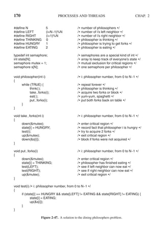 170 PROCESSES AND THREADS CHAP. 2
#define N 5 /* number of philosophers */
#define LEFT (i+N−1)%N /* number of i’s left neighbor */
#define RIGHT (i+1)%N /* number of i’s right neighbor */
#define THINKING 0 /* philosopher is thinking */
#define HUNGRY 1 /* philosopher is trying to get forks */
#define EATING 2 /* philosopher is eating */
typedef int semaphore; /* semaphores are a special kind of int */
int state[N]; /* array to keep track of everyone’s state */
semaphore mutex = 1; /* mutual exclusion for critical regions */
semaphore s[N]; /* one semaphore per philosopher */
void philosopher(int i) /* i: philosopher number, from 0 to N−1 */
{
while (TRUE) { /* repeat forever */
think( ); /* philosopher is thinking */
take forks(i); /* acquire two forks or block */
eat( ); /* yum-yum, spaghetti */
put forks(i); /* put both forks back on table */
}
}
void take forks(int i) /* i: philosopher number, from 0 to N−1 */
{
down(&mutex); /* enter critical region */
state[i] = HUNGRY; /* record fact that philosopher i is hungry */
test(i); /* try to acquire 2 forks */
up(&mutex); /* exit critical region */
down(&s[i]); /* block if forks were not acquired */
}
void put forks(i) /* i: philosopher number, from 0 to N−1 */
{
down(&mutex); /* enter critical region */
state[i] = THINKING; /* philosopher has finished eating */
test(LEFT); /* see if left neighbor can now eat */
test(RIGHT); /* see if right neighbor can now eat */
up(&mutex); /* exit critical region */
}
void test(i) /* i: philosopher number, from 0 to N−1 */
{
if (state[i] == HUNGRY && state[LEFT] != EATING && state[RIGHT] != EATING) {
state[i] = EATING;
up(&s[i]);
}
}
Figure 2-47. A solution to the dining philosophers problem.
 