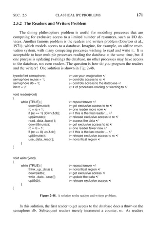 SEC. 2.5 CLASSICAL IPC PROBLEMS 171
2.5.2 The Readers and Writers Problem
The dining philosophers problem is useful for modeling processes that are
competing for exclusive access to a limited number of resources, such as I/O de-
vices. Another famous problem is the readers and writers problem (Courtois et al.,
1971), which models access to a database. Imagine, for example, an airline reser-
vation system, with many competing processes wishing to read and write it. It is
acceptable to have multiple processes reading the database at the same time, but if
one process is updating (writing) the database, no other processes may have access
to the database, not even readers. The question is how do you program the readers
and the writers? One solution is shown in Fig. 2-48.
typedef int semaphore; /* use your imagination */
semaphore mutex = 1; /* controls access to rc */
semaphore db = 1; /* controls access to the database */
int rc = 0; /* # of processes reading or wanting to */
void reader(void)
{
while (TRUE) { /* repeat forever */
down(&mutex); /* get exclusive access to rc */
rc = rc + 1; /* one reader more now */
if (rc == 1) down(&db); /* if this is the first reader ... */
up(&mutex); /* release exclusive access to rc */
read data base( ); /* access the data */
down(&mutex); /* get exclusive access to rc */
rc = rc − 1; /* one reader fewer now */
if (rc == 0) up(&db); /* if this is the last reader ... */
up(&mutex); /* release exclusive access to rc */
use data read( ); /* noncritical region */
}
}
void writer(void)
{
while (TRUE) { /* repeat forever */
think up data( ); /* noncritical region */
down(&db); /* get exclusive access */
write data base( ); /* update the data */
up(&db); /* release exclusive access */
}
}
Figure 2-48. A solution to the readers and writers problem.
In this solution, the first reader to get access to the database does a down on the
semaphore db. Subsequent readers merely increment a counter, rc. As readers
 
