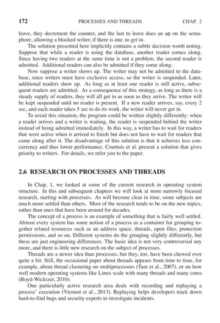 172 PROCESSES AND THREADS CHAP. 2
leave, they decrement the counter, and the last to leave does an up on the sema-
phore, allowing a blocked writer, if there is one, to get in.
The solution presented here implicitly contains a subtle decision worth noting.
Suppose that while a reader is using the database, another reader comes along.
Since having two readers at the same time is not a problem, the second reader is
admitted. Additional readers can also be admitted if they come along.
Now suppose a writer shows up. The writer may not be admitted to the data-
base, since writers must have exclusive access, so the writer is suspended. Later,
additional readers show up. As long as at least one reader is still active, subse-
quent readers are admitted. As a consequence of this strategy, as long as there is a
steady supply of readers, they will all get in as soon as they arrive. The writer will
be kept suspended until no reader is present. If a new reader arrives, say, every 2
sec, and each reader takes 5 sec to do its work, the writer will never get in.
To avoid this situation, the program could be written slightly differently: when
a reader arrives and a writer is waiting, the reader is suspended behind the writer
instead of being admitted immediately. In this way, a writer has to wait for readers
that were active when it arrived to finish but does not have to wait for readers that
came along after it. The disadvantage of this solution is that it achieves less con-
currency and thus lower performance. Courtois et al. present a solution that gives
priority to writers. For details, we refer you to the paper.
2.6 RESEARCH ON PROCESSES AND THREADS
In Chap. 1, we looked at some of the current research in operating system
structure. In this and subsequent chapters we will look at more narrowly focused
research, starting with processes. As will become clear in time, some subjects are
much more settled than others. Most of the research tends to be on the new topics,
rather than ones that have been around for decades.
The concept of a process is an example of something that is fairly well settled.
Almost every system has some notion of a process as a container for grouping to-
gether related resources such as an address space, threads, open files, protection
permissions, and so on. Different systems do the grouping slightly differently, but
these are just engineering differences. The basic idea is not very controversial any
more, and there is little new research on the subject of processes.
Threads are a newer idea than processes, but they, too, have been chewed over
quite a bit. Still, the occasional paper about threads appears from time to time, for
example, about thread clustering on multiprocessors (Tam et al., 2007), or on how
well modern operating systems like Linux scale with many threads and many cores
(Boyd-Wickizer, 2010).
One particularly active research area deals with recording and replaying a
process’ execution (Viennot et al., 2013). Replaying helps developers track down
hard-to-find bugs and security experts to investigate incidents.
 