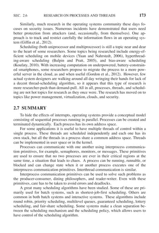 SEC. 2.6 RESEARCH ON PROCESSES AND THREADS 173
Similarly, much research in the operating systems community these days fo-
cuses on security issues. Numerous incidents have demonstrated that users need
better protection from attackers (and, occasionally, from themselves). One ap-
proach is to track and restrict carefully the information flows in an operating sys-
tem (Giffin et al., 2012).
Scheduling (both uniprocessor and multiprocessor) is still a topic near and dear
to the heart of some researchers. Some topics being researched include energy-ef-
ficient scheduling on mobile devices (Yuan and Nahrstedt, 2006), hyperthread-
ing-aware scheduling (Bulpin and Pratt, 2005), and bias-aware scheduling
(Koufaty, 2010). With increasing computation on underpowered, battery-constrain-
ed smartphones, some researchers propose to migrate the process to a more pow-
erful server in the cloud, as and when useful (Gordon et al., 2012). However, few
actual system designers are walking around all day wringing their hands for lack of
a decent thread-scheduling algorithm, so it appears that this type of research is
more researcher-push than demand-pull. All in all, processes, threads, and schedul-
ing are not hot topics for research as they once were. The research has moved on to
topics like power management, virtualization, clouds, and security.
2.7 SUMMARY
To hide the effects of interrupts, operating systems provide a conceptual model
consisting of sequential processes running in parallel. Processes can be created and
terminated dynamically. Each process has its own address space.
For some applications it is useful to have multiple threads of control within a
single process. These threads are scheduled independently and each one has its
own stack, but all the threads in a process share a common address space. Threads
can be implemented in user space or in the kernel.
Processes can communicate with one another using interprocess communica-
tion primitives, for example, semaphores, monitors, or messages. These primitives
are used to ensure that no two processes are ever in their critical regions at the
same time, a situation that leads to chaos. A process can be running, runnable, or
blocked and can change state when it or another process executes one of the
interprocess communication primitives. Interthread communication is similar.
Interprocess communication primitives can be used to solve such problems as
the producer-consumer, dining philosophers, and reader-writer. Even with these
primitives, care has to be taken to avoid errors and deadlocks.
A great many scheduling algorithms have been studied. Some of these are pri-
marily used for batch systems, such as shortest-job-first scheduling. Others are
common in both batch systems and interactive systems. These algorithms include
round robin, priority scheduling, multilevel queues, guaranteed scheduling, lottery
scheduling, and fair-share scheduling. Some systems make a clean separation be-
tween the scheduling mechanism and the scheduling policy, which allows users to
have control of the scheduling algorithm.
 