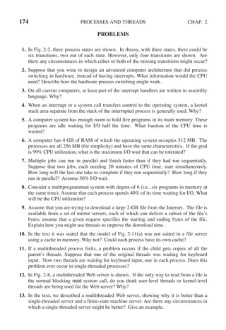 174 PROCESSES AND THREADS CHAP. 2
PROBLEMS
1. In Fig. 2-2, three process states are shown. In theory, with three states, there could be
six transitions, two out of each state. However, only four transitions are shown. Are
there any circumstances in which either or both of the missing transitions might occur?
2. Suppose that you were to design an advanced computer architecture that did process
switching in hardware, instead of having interrupts. What information would the CPU
need? Describe how the hardware process switching might work.
3. On all current computers, at least part of the interrupt handlers are written in assembly
language. Why?
4. When an interrupt or a system call transfers control to the operating system, a kernel
stack area separate from the stack of the interrupted process is generally used. Why?
5. A computer system has enough room to hold five programs in its main memory. These
programs are idle waiting for I/O half the time. What fraction of the CPU time is
wasted?
6. A computer has 4 GB of RAM of which the operating system occupies 512 MB. The
processes are all 256 MB (for simplicity) and have the same characteristics. If the goal
is 99% CPU utilization, what is the maximum I/O wait that can be tolerated?
7. Multiple jobs can run in parallel and finish faster than if they had run sequentially.
Suppose that two jobs, each needing 20 minutes of CPU time, start simultaneously.
How long will the last one take to complete if they run sequentially? How long if they
run in parallel? Assume 50% I/O wait.
8. Consider a multiprogrammed system with degree of 6 (i.e., six programs in memory at
the same time). Assume that each process spends 40% of its time waiting for I/O. What
will be the CPU utilization?
9. Assume that you are trying to download a large 2-GB file from the Internet. The file is
available from a set of mirror servers, each of which can deliver a subset of the file’s
bytes; assume that a given request specifies the starting and ending bytes of the file.
Explain how you might use threads to improve the download time.
10. In the text it was stated that the model of Fig. 2-11(a) was not suited to a file server
using a cache in memory. Why not? Could each process have its own cache?
11. If a multithreaded process forks, a problem occurs if the child gets copies of all the
parent’s threads. Suppose that one of the original threads was waiting for keyboard
input. Now two threads are waiting for keyboard input, one in each process. Does this
problem ever occur in single-threaded processes?
12. In Fig. 2-8, a multithreaded Web server is shown. If the only way to read from a file is
the normal blocking read system call, do you think user-level threads or kernel-level
threads are being used for the Web server? Why?
13. In the text, we described a multithreaded Web server, showing why it is better than a
single-threaded server and a finite-state machine server. Are there any circumstances in
which a single-threaded server might be better? Give an example.
 