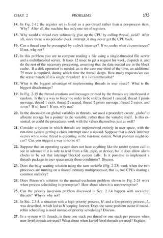 CHAP. 2 PROBLEMS 175
14. In Fig. 2-12 the register set is listed as a per-thread rather than a per-process item.
Why? After all, the machine has only one set of registers.
15. Why would a thread ever voluntarily give up the CPU by calling thread yield? After
all, since there is no periodic clock interrupt, it may never get the CPU back.
16. Can a thread ever be preempted by a clock interrupt? If so, under what circumstances?
If not, why not?
17. In this problem you are to compare reading a file using a single-threaded file server
and a multithreaded server. It takes 12 msec to get a request for work, dispatch it, and
do the rest of the necessary processing, assuming that the data needed are in the block
cache. If a disk operation is needed, as is the case one-third of the time, an additional
75 msec is required, during which time the thread sleeps. How many requests/sec can
the server handle if it is single threaded? If it is multithreaded?
18. What is the biggest advantage of implementing threads in user space? What is the
biggest disadvantage?
19. In Fig. 2-15 the thread creations and messages printed by the threads are interleaved at
random. Is there a way to force the order to be strictly thread 1 created, thread 1 prints
message, thread 1 exits, thread 2 created, thread 2 prints message, thread 2 exists, and
so on? If so, how? If not, why not?
20. In the discussion on global variables in threads, we used a procedure create global to
allocate storage for a pointer to the variable, rather than the variable itself. Is this es-
sential, or could the procedures work with the values themselves just as well?
21. Consider a system in which threads are implemented entirely in user space, with the
run-time system getting a clock interrupt once a second. Suppose that a clock interrupt
occurs while some thread is executing in the run-time system. What problem might oc-
cur? Can you suggest a way to solve it?
22. Suppose that an operating system does not have anything like the select system call to
see in advance if it is safe to read from a file, pipe, or device, but it does allow alarm
clocks to be set that interrupt blocked system calls. Is it possible to implement a
threads package in user space under these conditions? Discuss.
23. Does the busy waiting solution using the turn variable (Fig. 2-23) work when the two
processes are running on a shared-memory multiprocessor, that is, two CPUs sharing a
common memory?
24. Does Peterson’s solution to the mutual-exclusion problem shown in Fig. 2-24 work
when process scheduling is preemptive? How about when it is nonpreemptive?
25. Can the priority inversion problem discussed in Sec. 2.3.4 happen with user-level
threads? Why or why not?
26. In Sec. 2.3.4, a situation with a high-priority process, H, and a low-priority process, L,
was described, which led to H looping forever. Does the same problem occur if round-
robin scheduling is used instead of priority scheduling? Discuss.
27. In a system with threads, is there one stack per thread or one stack per process when
user-level threads are used? What about when kernel-level threads are used? Explain.
 