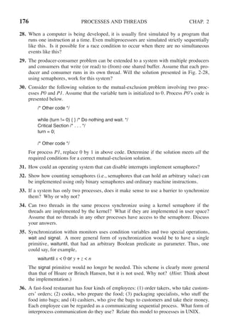 176 PROCESSES AND THREADS CHAP. 2
28. When a computer is being developed, it is usually first simulated by a program that
runs one instruction at a time. Even multiprocessors are simulated strictly sequentially
like this. Is it possible for a race condition to occur when there are no simultaneous
events like this?
29. The producer-consumer problem can be extended to a system with multiple producers
and consumers that write (or read) to (from) one shared buffer. Assume that each pro-
ducer and consumer runs in its own thread. Will the solution presented in Fig. 2-28,
using semaphores, work for this system?
30. Consider the following solution to the mutual-exclusion problem involving two proc-
esses P0 and P1. Assume that the variable turn is initialized to 0. Process P0’s code is
presented below.
/* Other code */
while (turn != 0) { } /* Do nothing and wait. */
Critical Section /* . . . */
turn = 0;
/* Other code */
For process P1, replace 0 by 1 in above code. Determine if the solution meets all the
required conditions for a correct mutual-exclusion solution.
31. How could an operating system that can disable interrupts implement semaphores?
32. Show how counting semaphores (i.e., semaphores that can hold an arbitrary value) can
be implemented using only binary semaphores and ordinary machine instructions.
33. If a system has only two processes, does it make sense to use a barrier to synchronize
them? Why or why not?
34. Can two threads in the same process synchronize using a kernel semaphore if the
threads are implemented by the kernel? What if they are implemented in user space?
Assume that no threads in any other processes have access to the semaphore. Discuss
your answers.
35. Synchronization within monitors uses condition variables and two special operations,
wait and signal. A more general form of synchronization would be to have a single
primitive, waituntil, that had an arbitrary Boolean predicate as parameter. Thus, one
could say, for example,
waituntil x < 0 or y + z < n
The signal primitive would no longer be needed. This scheme is clearly more general
than that of Hoare or Brinch Hansen, but it is not used. Why not? (Hint: Think about
the implementation.)
36. A fast-food restaurant has four kinds of employees: (1) order takers, who take custom-
ers’ orders; (2) cooks, who prepare the food; (3) packaging specialists, who stuff the
food into bags; and (4) cashiers, who give the bags to customers and take their money.
Each employee can be regarded as a communicating sequential process. What form of
interprocess communication do they use? Relate this model to processes in UNIX.
 