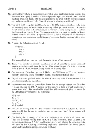 CHAP. 2 PROBLEMS 177
37. Suppose that we have a message-passing system using mailboxes. When sending to a
full mailbox or trying to receive from an empty one, a process does not block. Instead,
it gets an error code back. The process responds to the error code by just trying again,
over and over, until it succeeds. Does this scheme lead to race conditions?
38. The CDC 6600 computers could handle up to 10 I/O processes simultaneously using
an interesting form of round-robin scheduling called processor sharing. A process
switch occurred after each instruction, so instruction 1 came from process 1, instruc-
tion 2 came from process 2, etc. The process switching was done by special hardware,
and the overhead was zero. If a process needed T sec to complete in the absence of
competition, how much time would it need if processor sharing was used with n proc-
esses?
39. Consider the following piece of C code:
void main( ) {
fork( );
fork( );
exit( );
}
How many child processes are created upon execution of this program?
40. Round-robin schedulers normally maintain a list of all runnable processes, with each
process occurring exactly once in the list. What would happen if a process occurred
twice in the list? Can you think of any reason for allowing this?
41. Can a measure of whether a process is likely to be CPU bound or I/O bound be deter-
mined by analyzing source code? How can this be determined at run time?
42. Explain how time quantum value and context switching time affect each other, in a
round-robin scheduling algorithm.
43. Measurements of a certain system have shown that the average process runs for a time
T before blocking on I/O. A process switch requires a time S, which is effectively
wasted (overhead). For round-robin scheduling with quantum Q, give a formula for
the CPU efficiency for each of the following:
(a) Q = ∞
(b) Q > T
(c) S < Q < T
(d) Q = S
(e) Q nearly 0
44. Five jobs are waiting to be run. Their expected run times are 9, 6, 3, 5, and X. In what
order should they be run to minimize average response time? (Your answer will
depend on X.)
45. Five batch jobs. A through E, arrive at a computer center at almost the same time.
They have estimated running times of 10, 6, 2, 4, and 8 minutes. Their (externally de-
termined) priorities are 3, 5, 2, 1, and 4, respectively, with 5 being the highest priority.
For each of the following scheduling algorithms, determine the mean process
turnaround time. Ignore process switching overhead.
 