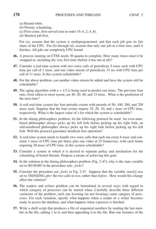 178 PROCESSES AND THREADS CHAP. 2
(a) Round robin.
(b) Priority scheduling.
(c) First-come, first-served (run in order 10, 6, 2, 4, 8).
(d) Shortest job first.
For (a), assume that the system is multiprogrammed, and that each job gets its fair
share of the CPU. For (b) through (d), assume that only one job at a time runs, until it
finishes. All jobs are completely CPU bound.
46. A process running on CTSS needs 30 quanta to complete. How many times must it be
swapped in, including the very first time (before it has run at all)?
47. Consider a real-time system with two voice calls of periodicity 5 msec each with CPU
time per call of 1 msec, and one video stream of periodicity 33 ms with CPU time per
call of 11 msec. Is this system schedulable?
48. For the above problem, can another video stream be added and have the system still be
schedulable?
49. The aging algorithm with a = 1/2 is being used to predict run times. The previous four
runs, from oldest to most recent, are 40, 20, 40, and 15 msec. What is the prediction of
the next time?
50. A soft real-time system has four periodic events with periods of 50, 100, 200, and 250
msec each. Suppose that the four events require 35, 20, 10, and x msec of CPU time,
respectively. What is the largest value of x for which the system is schedulable?
51. In the dining philosophers problem, let the following protocol be used: An even-num-
bered philosopher always picks up his left fork before picking up his right fork; an
odd-numbered philosopher always picks up his right fork before picking up his left
fork. Will this protocol guarantee deadlock-free operation?
52. A real-time system needs to handle two voice calls that each run every 6 msec and con-
sume 1 msec of CPU time per burst, plus one video at 25 frames/sec, with each frame
requiring 20 msec of CPU time. Is this system schedulable?
53. Consider a system in which it is desired to separate policy and mechanism for the
scheduling of kernel threads. Propose a means of achieving this goal.
54. In the solution to the dining philosophers problem (Fig. 2-47), why is the state variable
set to HUNGRY in the procedure take forks?
55. Consider the procedure put forks in Fig. 2-47. Suppose that the variable state[i] was
set to THINKING after the two calls to test, rather than before. How would this change
affect the solution?
56. The readers and writers problem can be formulated in several ways with regard to
which category of processes can be started when. Carefully describe three different
variations of the problem, each one favoring (or not favoring) some category of proc-
esses. For each variation, specify what happens when a reader or a writer becomes
ready to access the database, and what happens when a process is finished.
57. Write a shell script that produces a file of sequential numbers by reading the last num-
ber in the file, adding 1 to it, and then appending it to the file. Run one instance of the
 
