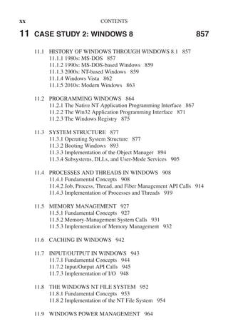 xx CONTENTS
11 CASE STUDY 2: WINDOWS 8 857
11.1 HISTORY OF WINDOWS THROUGH WINDOWS 8.1 857
11.1.1 1980s: MS-DOS 857
11.1.2 1990s: MS-DOS-based Windows 859
11.1.3 2000s: NT-based Windows 859
11.1.4 Windows Vista 862
11.1.5 2010s: Modern Windows 863
11.2 PROGRAMMING WINDOWS 864
11.2.1 The Native NT Application Programming Interface 867
11.2.2 The Win32 Application Programming Interface 871
11.2.3 The Windows Registry 875
11.3 SYSTEM STRUCTURE 877
11.3.1 Operating System Structure 877
11.3.2 Booting Windows 893
11.3.3 Implementation of the Object Manager 894
11.3.4 Subsystems, DLLs, and User-Mode Services 905
11.4 PROCESSES AND THREADS IN WINDOWS 908
11.4.1 Fundamental Concepts 908
11.4.2 Job, Process, Thread, and Fiber Management API Calls 914
11.4.3 Implementation of Processes and Threads 919
11.5 MEMORY MANAGEMENT 927
11.5.1 Fundamental Concepts 927
11.5.2 Memory-Management System Calls 931
11.5.3 Implementation of Memory Management 932
11.6 CACHING IN WINDOWS 942
11.7 INPUT/OUTPUT IN WINDOWS 943
11.7.1 Fundamental Concepts 944
11.7.2 Input/Output API Calls 945
11.7.3 Implementation of I/O 948
11.8 THE WINDOWS NT FILE SYSTEM 952
11.8.1 Fundamental Concepts 953
11.8.2 Implementation of the NT File System 954
11.9 WINDOWS POWER MANAGEMENT 964
 