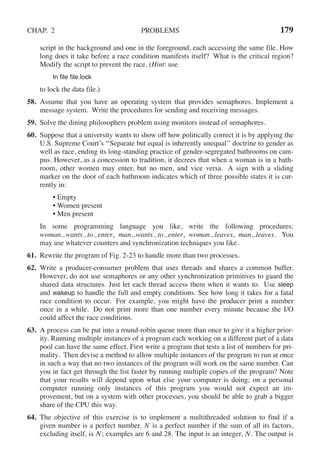 CHAP. 2 PROBLEMS 179
script in the background and one in the foreground, each accessing the same file. How
long does it take before a race condition manifests itself? What is the critical region?
Modify the script to prevent the race. (Hint: use
ln file file.lock
to lock the data file.)
58. Assume that you have an operating system that provides semaphores. Implement a
message system. Write the procedures for sending and receiving messages.
59. Solve the dining philosophers problem using monitors instead of semaphores.
60. Suppose that a university wants to show off how politically correct it is by applying the
U.S. Supreme Court’s ‘‘Separate but equal is inherently unequal’’ doctrine to gender as
well as race, ending its long-standing practice of gender-segregated bathrooms on cam-
pus. However, as a concession to tradition, it decrees that when a woman is in a bath-
room, other women may enter, but no men, and vice versa. A sign with a sliding
marker on the door of each bathroom indicates which of three possible states it is cur-
rently in:
• Empty
• Women present
• Men present
In some programming language you like, write the following procedures:
woman wants to enter, man wants to enter, woman leaves, man leaves. You
may use whatever counters and synchronization techniques you like.
61. Rewrite the program of Fig. 2-23 to handle more than two processes.
62. Write a producer-consumer problem that uses threads and shares a common buffer.
However, do not use semaphores or any other synchronization primitives to guard the
shared data structures. Just let each thread access them when it wants to. Use sleep
and wakeup to handle the full and empty conditions. See how long it takes for a fatal
race condition to occur. For example, you might have the producer print a number
once in a while. Do not print more than one number every minute because the I/O
could affect the race conditions.
63. A process can be put into a round-robin queue more than once to give it a higher prior-
ity. Running multiple instances of a program each working on a different part of a data
pool can have the same effect. First write a program that tests a list of numbers for pri-
mality. Then devise a method to allow multiple instances of the program to run at once
in such a way that no two instances of the program will work on the same number. Can
you in fact get through the list faster by running multiple copies of the program? Note
that your results will depend upon what else your computer is doing; on a personal
computer running only instances of this program you would not expect an im-
provement, but on a system with other processes, you should be able to grab a bigger
share of the CPU this way.
64. The objective of this exercise is to implement a multithreaded solution to find if a
given number is a perfect number. N is a perfect number if the sum of all its factors,
excluding itself, is N; examples are 6 and 28. The input is an integer, N. The output is
 