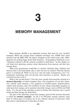 3
MEMORY MANAGEMENT
Main memory (RAM) is an important resource that must be very carefully
managed. While the average home computer nowadays has 10,000 times more
memory than the IBM 7094, the largest computer in the world in the early 1960s,
programs are getting bigger faster than memories. To paraphrase Parkinson’s Law,
‘‘Programs expand to fill the memory available to hold them.’’ In this chapter we
will study how operating systems create abstractions from memory and how they
manage them.
What every programmer would like is a private, infinitely large, infinitely fast
memory that is also nonvolatile, that is, does not lose its contents when the electric
power is switched off. While we are at it, why not make it inexpensive, too? Un-
fortunately, technology does not provide such memories at present. Maybe you
will discover how to do it.
What is the second choice? Over the years, people discovered the concept of a
memory hierarchy, in which computers have a few megabytes of very fast, expen-
sive, volatile cache memory, a few gigabytes of medium-speed, medium-priced,
volatile main memory, and a few terabytes of slow, cheap, nonvolatile magnetic or
solid-state disk storage, not to mention removable storage, such as DVDs and USB
sticks. It is the job of the operating system to abstract this hierarchy into a useful
model and then manage the abstraction.
The part of the operating system that manages (part of) the memory hierarchy
is called the memory manager. Its job is to efficiently manage memory: keep
track of which parts of memory are in use, allocate memory to processes when
they need it, and deallocate it when they are done.
181
 