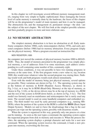 182 MEMORY MANAGEMENT CHAP. 3
In this chapter we will investigate several different memory management mod-
els, ranging from very simple to highly sophisticated. Since managing the lowest
level of cache memory is normally done by the hardware, the focus of this chapter
will be on the programmer’s model of main memory and how it can be managed.
The abstractions for, and the management of, permanent storage—the disk—are
the subject of the next chapter. We will first look at the simplest possible schemes
and then gradually progress to more and more elaborate ones.
3.1 NO MEMORY ABSTRACTION
The simplest memory abstraction is to have no abstraction at all. Early main-
frame computers (before 1960), early minicomputers (before 1970), and early per-
sonal computers (before 1980) had no memory abstraction. Every program simply
saw the physical memory. When a program executed an instruction like
MOV REGISTER1,1000
the computer just moved the contents of physical memory location 1000 to REGIS-
TER1. Thus, the model of memory presented to the programmer was simply phys-
ical memory, a set of addresses from 0 to some maximum, each address corres-
ponding to a cell containing some number of bits, commonly eight.
Under these conditions, it was not possible to have two running programs in
memory at the same time. If the first program wrote a new value to, say, location
2000, this would erase whatever value the second program was storing there. Noth-
ing would work and both programs would crash almost immediately.
Even with the model of memory being just physical memory, several options
are possible. Three variations are shown in Fig. 3-1. The operating system may be
at the bottom of memory in RAM (Random Access Memory), as shown in
Fig. 3-1(a), or it may be in ROM (Read-Only Memory) at the top of memory, as
shown in Fig. 3-1(b), or the device drivers may be at the top of memory in a ROM
and the rest of the system in RAM down below, as shown in Fig. 3-1(c). The first
model was formerly used on mainframes and minicomputers but is rarely used any
more. The second model is used on some handheld computers and embedded sys-
tems. The third model was used by early personal computers (e.g., running MS-
DOS), where the portion of the system in the ROM is called the BIOS (Basic Input
Output System). Models (a) and (c) have the disadvantage that a bug in the user
program can wipe out the operating system, possibly with disastrous results.
When the system is organized in this way, generally only one process at a time
can be running. As soon as the user types a command, the operating system copies
the requested program from disk to memory and executes it. When the process fin-
ishes, the operating system displays a prompt character and waits for a user new
command. When the operating system receives the command, it loads a new pro-
gram into memory, overwriting the first one.
 