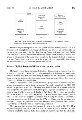 SEC. 3.1 NO MEMORY ABSTRACTION 183
(a) (b) (c)
0xFFF …
0 0 0
User
program
User
program
User
program
Operating
system in
RAM
Operating
system in
RAM
Operating
system in
ROM
Device
drivers in ROM
Figure 3-1. Three simple ways of organizing memory with an operating system
and one user process. Other possibilities also exist.
One way to get some parallelism in a system with no memory abstraction is to
program with multiple threads. Since all threads in a process are supposed to see
the same memory image, the fact that they are forced to is not a problem. While
this idea works, it is of limited use since what people often want is unrelated pro-
grams to be running at the same time, something the threads abstraction does not
provide. Furthermore, any system that is so primitive as to provide no memory
abstraction is unlikely to provide a threads abstraction.
Running Multiple Programs Without a Memory Abstraction
However, even with no memory abstraction, it is possible to run multiple pro-
grams at the same time. What the operating system has to do is save the entire con-
tents of memory to a disk file, then bring in and run the next program. As long as
there is only one program at a time in memory, there are no conflicts. This concept
(swapping) will be discussed below.
With the addition of some special hardware, it is possible to run multiple pro-
grams concurrently, even without swapping. The early models of the IBM 360
solved the problem as follows. Memory was divided into 2-KB blocks and each
was assigned a 4-bit protection key held in special registers inside the CPU. A ma-
chine with a 1-MB memory needed only 512 of these 4-bit registers for a total of
256 bytes of key storage. The PSW (Program Status Word) also contained a 4-bit
key. The 360 hardware trapped any attempt by a running process to access memo-
ry with a protection code different from the PSW key. Since only the operating sys-
tem could change the protection keys, user processes were prevented from interfer-
ing with one another and with the operating system itself.
Nevertheless, this solution had a major drawback, depicted in Fig. 3-2. Here
we have two programs, each 16 KB in size, as shown in Fig. 3-2(a) and (b). The
former is shaded to indicate that it has a different memory key than the latter. The
 
