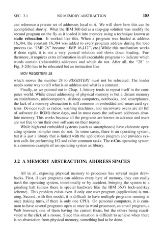 SEC. 3.1 NO MEMORY ABSTRACTION 185
can reference a private set of addresses local to it. We will show how this can be
acomplished shortly. What the IBM 360 did as a stop-gap solution was modify the
second program on the fly as it loaded it into memory using a technique known as
static relocation. It worked like this. When a program was loaded at address
16,384, the constant 16,384 was added to every program address during the load
process (so ‘‘JMP 28’’ became ‘‘JMP 16,412’’, etc.).While this mechanism works
if done right, it is not a very general solution and slows down loading. Fur-
thermore, it requires extra information in all executable programs to indicate which
words contain (relocatable) addresses and which do not. After all, the ‘‘28’’ in
Fig. 3-2(b) has to be relocated but an instruction like
MOV REGISTER1,28
which moves the number 28 to REGISTER1 must not be relocated. The loader
needs some way to tell what is an address and what is a constant.
Finally, as we pointed out in Chap. 1, history tends to repeat itself in the com-
puter world. While direct addressing of physical memory is but a distant memory
on mainframes, minicomputers, desktop computers, notebooks, and smartphones,
the lack of a memory abstraction is still common in embedded and smart card sys-
tems. Devices such as radios, washing machines, and microwave ovens are all full
of software (in ROM) these days, and in most cases the software addresses abso-
lute memory. This works because all the programs are known in advance and users
are not free to run their own software on their toaster.
While high-end embedded systems (such as smartphones) have elaborate oper-
ating systems, simpler ones do not. In some cases, there is an operating system,
but it is just a library that is linked with the application program and provides sys-
tem calls for performing I/O and other common tasks. The e-Cos operating system
is a common example of an operating system as library.
3.2 A MEMORY ABSTRACTION: ADDRESS SPACES
All in all, exposing physical memory to processes has several major draw-
backs. First, if user programs can address every byte of memory, they can easily
trash the operating system, intentionally or by accident, bringing the system to a
grinding halt (unless there is special hardware like the IBM 360’s lock-and-key
scheme). This problem exists even if only one user program (application) is run-
ning. Second, with this model, it is difficult to have multiple programs running at
once (taking turns, if there is only one CPU). On personal computers, it is com-
mon to have several programs open at once (a word processor, an email program, a
Web browser), one of them having the current focus, but the others being reacti-
vated at the click of a mouse. Since this situation is difficult to achieve when there
is no abstraction from physical memory, something had to be done.
 