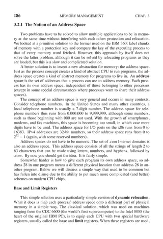 186 MEMORY MANAGEMENT CHAP. 3
3.2.1 The Notion of an Address Space
Two problems have to be solved to allow multiple applications to be in memo-
ry at the same time without interfering with each other: protection and relocation.
We looked at a primitive solution to the former used on the IBM 360: label chunks
of memory with a protection key and compare the key of the executing process to
that of every memory word fetched. However, this approach by itself does not
solve the latter problem, although it can be solved by relocating programs as they
are loaded, but this is a slow and complicated solution.
A better solution is to invent a new abstraction for memory: the address space.
Just as the process concept creates a kind of abstract CPU to run programs, the ad-
dress space creates a kind of abstract memory for programs to live in. An address
space is the set of addresses that a process can use to address memory. Each proc-
ess has its own address space, independent of those belonging to other processes
(except in some special circumstances where processes want to share their address
spaces).
The concept of an address space is very general and occurs in many contexts.
Consider telephone numbers. In the United States and many other countries, a
local telephone number is usually a 7-digit number. The address space for tele-
phone numbers thus runs from 0,000,000 to 9,999,999, although some numbers,
such as those beginning with 000 are not used. With the growth of smartphones,
modems, and fax machines, this space is becoming too small, in which case more
digits have to be used. The address space for I/O ports on the x86 runs from 0 to
16383. IPv4 addresses are 32-bit numbers, so their address space runs from 0 to
232
− 1 (again, with some reserved numbers).
Address spaces do not have to be numeric. The set of .com Internet domains is
also an address space. This address space consists of all the strings of length 2 to
63 characters that can be made using letters, numbers, and hyphens, followed by
.com. By now you should get the idea. It is fairly simple.
Somewhat harder is how to give each program its own address space, so ad-
dress 28 in one program means a different physical location than address 28 in an-
other program. Below we will discuss a simple way that used to be common but
has fallen into disuse due to the ability to put much more complicated (and better)
schemes on modern CPU chips.
Base and Limit Registers
This simple solution uses a particularly simple version of dynamic relocation.
What it does is map each process’ address space onto a different part of physical
memory in a simple way. The classical solution, which was used on machines
ranging from the CDC 6600 (the world’s first supercomputer) to the Intel 8088 (the
heart of the original IBM PC), is to equip each CPU with two special hardware
registers, usually called the base and limit registers. When these registers are used,
 