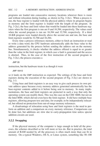 SEC. 3.2 A MEMORY ABSTRACTION: ADDRESS SPACES 187
programs are loaded into consecutive memory locations wherever there is room
and without relocation during loading, as shown in Fig. 3-2(c). When a process is
run, the base register is loaded with the physical address where its program begins
in memory and the limit register is loaded with the length of the program. In
Fig. 3-2(c), the base and limit values that would be loaded into these hardware reg-
isters when the first program is run are 0 and 16,384, respectively. The values used
when the second program is run are 16,384 and 32,768, respectively. If a third
16-KB program were loaded directly above the second one and run, the base and
limit registers would be 32,768 and 16,384.
Every time a process references memory, either to fetch an instruction or read
or write a data word, the CPU hardware automatically adds the base value to the
address generated by the process before sending the address out on the memory
bus. Simultaneously, it checks whether the address offered is equal to or greater
than the value in the limit register, in which case a fault is generated and the access
is aborted. Thus, in the case of the first instruction of the second program in
Fig. 3-2(c), the process executes a
JMP 28
instruction, but the hardware treats it as though it were
JMP 16412
so it lands on the CMP instruction as expected. The settings of the base and limit
registers during the execution of the second program of Fig. 3-2(c) are shown in
Fig. 3-3.
Using base and limit registers is an easy way to give each process its own pri-
vate address space because every memory address generated automatically has the
base-register contents added to it before being sent to memory. In many imple-
mentations, the base and limit registers are protected in such a way that only the
operating system can modify them. This was the case on the CDC 6600, but not on
the Intel 8088, which did not even have the limit register. It did have multiple base
registers, allowing program text and data, for example, to be independently relocat-
ed, but offered no protection from out-of-range memory references.
A disadvantage of relocation using base and limit registers is the need to per-
form an addition and a comparison on every memory reference. Comparisons can
be done fast, but additions are slow due to carry-propagation time unless special
addition circuits are used.
3.2.2 Swapping
If the physical memory of the computer is large enough to hold all the proc-
esses, the schemes described so far will more or less do. But in practice, the total
amount of RAM needed by all the processes is often much more than can fit in
memory. On a typical Windows, OS X, or Linux system, something like 50–100
 