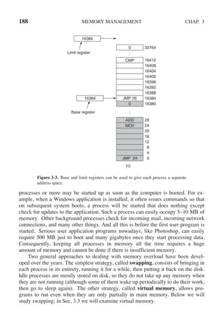 188 MEMORY MANAGEMENT CHAP. 3
0
4
8
12
16
20
24
28
(c)
ADD
JMP 24
MOV
JMP 28
CMP
.
.
.
0
.
.
.
0
16384
16388
16392
16396
16400
16404
16408
16412
16380
32764
16384
16384
Base register
Limit register
Figure 3-3. Base and limit registers can be used to give each process a separate
address space.
processes or more may be started up as soon as the computer is booted. For ex-
ample, when a Windows application is installed, it often issues commands so that
on subsequent system boots, a process will be started that does nothing except
check for updates to the application. Such a process can easily occupy 5–10 MB of
memory. Other background processes check for incoming mail, incoming network
connections, and many other things. And all this is before the first user program is
started. Serious user application programs nowadays, like Photoshop, can easily
require 500 MB just to boot and many gigabytes once they start processing data.
Consequently, keeping all processes in memory all the time requires a huge
amount of memory and cannot be done if there is insufficient memory.
Two general approaches to dealing with memory overload have been devel-
oped over the years. The simplest strategy, called swapping, consists of bringing in
each process in its entirety, running it for a while, then putting it back on the disk.
Idle processes are mostly stored on disk, so they do not take up any memory when
they are not running (although some of them wake up periodically to do their work,
then go to sleep again). The other strategy, called virtual memory, allows pro-
grams to run even when they are only partially in main memory. Below we will
study swapping; in Sec. 3.3 we will examine virtual memory.
 