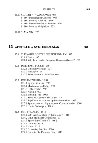CONTENTS xxi
11.10 SECURITY IN WINDOWS 8 966
11.10.1 Fundamental Concepts 967
11.10.2 Security API Calls 969
11.10.3 Implementation of Security 970
11.10.4 Security Mitigations 972
11.11 SUMMARY 975
12 OPERATING SYSTEM DESIGN 981
12.1 THE NATURE OF THE DESIGN PROBLEM 982
12.1.1 Goals 982
12.1.2 Why Is It Hard to Design an Operating System? 983
12.2 INTERFACE DESIGN 985
12.2.1 Guiding Principles 985
12.2.2 Paradigms 987
12.2.3 The System-Call Interface 991
12.3 IMPLEMENTATION 993
12.3.1 System Structure 993
12.3.2 Mechanism vs. Policy 997
12.3.3 Orthogonality 998
12.3.4 Naming 999
12.3.5 Binding Time 1001
12.3.6 Static vs. Dynamic Structures 1001
12.3.7 Top-Down vs. Bottom-Up Implementation 1003
12.3.8 Synchronous vs. Asynchronous Communication 1004
12.3.9 Useful Techniques 1005
12.4 PERFORMANCE 1010
12.4.1 Why Are Operating Systems Slow? 1010
12.4.2 What Should Be Optimized? 1011
12.4.3 Space-Time Trade-offs 1012
12.4.4 Caching 1015
12.4.5 Hints 1016
12.4.6 Exploiting Locality 1016
12.4.7 Optimize the Common Case 1017
 