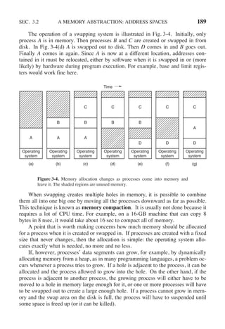 SEC. 3.2 A MEMORY ABSTRACTION: ADDRESS SPACES 189
The operation of a swapping system is illustrated in Fig. 3-4. Initially, only
process A is in memory. Then processes B and C are created or swapped in from
disk. In Fig. 3-4(d) A is swapped out to disk. Then D comes in and B goes out.
Finally A comes in again. Since A is now at a different location, addresses con-
tained in it must be relocated, either by software when it is swapped in or (more
likely) by hardware during program execution. For example, base and limit regis-
ters would work fine here.
(a)
Operating
system
A
(b)
Operating
system
A
B
(c)
Operating
system
A
B
C
(d)
Time
Operating
system
B
C
(e)
D
Operating
system
B
C
(f)
D
Operating
system
C
(g)
D
Operating
system
A
C
Figure 3-4. Memory allocation changes as processes come into memory and
leave it. The shaded regions are unused memory.
When swapping creates multiple holes in memory, it is possible to combine
them all into one big one by moving all the processes downward as far as possible.
This technique is known as memory compaction. It is usually not done because it
requires a lot of CPU time. For example, on a 16-GB machine that can copy 8
bytes in 8 nsec, it would take about 16 sec to compact all of memory.
A point that is worth making concerns how much memory should be allocated
for a process when it is created or swapped in. If processes are created with a fixed
size that never changes, then the allocation is simple: the operating system allo-
cates exactly what is needed, no more and no less.
If, however, processes’ data segments can grow, for example, by dynamically
allocating memory from a heap, as in many programming languages, a problem oc-
curs whenever a process tries to grow. If a hole is adjacent to the process, it can be
allocated and the process allowed to grow into the hole. On the other hand, if the
process is adjacent to another process, the growing process will either have to be
moved to a hole in memory large enough for it, or one or more processes will have
to be swapped out to create a large enough hole. If a process cannot grow in mem-
ory and the swap area on the disk is full, the process will have to suspended until
some space is freed up (or it can be killed).
 