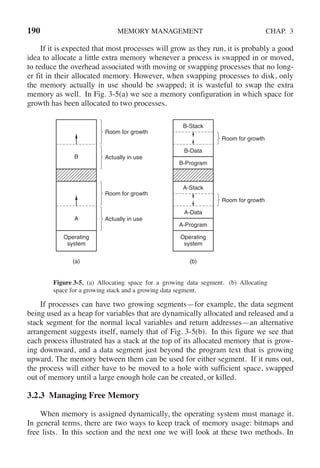 190 MEMORY MANAGEMENT CHAP. 3
If it is expected that most processes will grow as they run, it is probably a good
idea to allocate a little extra memory whenever a process is swapped in or moved,
to reduce the overhead associated with moving or swapping processes that no long-
er fit in their allocated memory. However, when swapping processes to disk, only
the memory actually in use should be swapped; it is wasteful to swap the extra
memory as well. In Fig. 3-5(a) we see a memory configuration in which space for
growth has been allocated to two processes.
(a) (b)
Operating
system
Room for growth
Room for growth
B-Stack
A-Stack
B-Data
A-Data
B-Program
A-Program
Operating
system
Room for growth
B
A
Actually in use
Room for growth
Actually in use
Figure 3-5. (a) Allocating space for a growing data segment. (b) Allocating
space for a growing stack and a growing data segment.
If processes can have two growing segments—for example, the data segment
being used as a heap for variables that are dynamically allocated and released and a
stack segment for the normal local variables and return addresses—an alternative
arrangement suggests itself, namely that of Fig. 3-5(b). In this figure we see that
each process illustrated has a stack at the top of its allocated memory that is grow-
ing downward, and a data segment just beyond the program text that is growing
upward. The memory between them can be used for either segment. If it runs out,
the process will either have to be moved to a hole with sufficient space, swapped
out of memory until a large enough hole can be created, or killed.
3.2.3 Managing Free Memory
When memory is assigned dynamically, the operating system must manage it.
In general terms, there are two ways to keep track of memory usage: bitmaps and
free lists. In this section and the next one we will look at these two methods. In
 