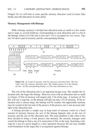 SEC. 3.2 A MEMORY ABSTRACTION: ADDRESS SPACES 191
Chapter 10, we will look at some specific memory allocators used in Linux (like
buddy and slab allocators) in more detail.
Memory Management with Bitmaps
With a bitmap, memory is divided into allocation units as small as a few words
and as large as several kilobytes. Corresponding to each allocation unit is a bit in
the bitmap, which is 0 if the unit is free and 1 if it is occupied (or vice versa). Fig-
ure 3-6 shows part of memory and the corresponding bitmap.
(a)
(b) (c)
A B C D E
8 16 24
Hole Starts
at 18
Length
2
Process
P 0 5 H 5 3 P 8 6 P 14 4
H 18 2 P 20 6 P 26 3 H 29 3 X
1 1 1 1 1 0 0 0
1 1 1 1 1 1 1 1
1 1 0 0 1 1 1 1
1 1 1 1 1 0 0 0
Figure 3-6. (a) A part of memory with five processes and three holes. The tick
marks show the memory allocation units. The shaded regions (0 in the bitmap)
are free. (b) The corresponding bitmap. (c) The same information as a list.
The size of the allocation unit is an important design issue. The smaller the al-
location unit, the larger the bitmap. However, even with an allocation unit as small
as 4 bytes, 32 bits of memory will require only 1 bit of the map. A memory of 32n
bits will use n map bits, so the bitmap will take up only 1/32 of memory. If the al-
location unit is chosen large, the bitmap will be smaller, but appreciable memory
may be wasted in the last unit of the process if the process size is not an exact mul-
tiple of the allocation unit.
A bitmap provides a simple way to keep track of memory words in a fixed
amount of memory because the size of the bitmap depends only on the size of
memory and the size of the allocation unit. The main problem is that when it has
been decided to bring a k-unit process into memory, the memory manager must
search the bitmap to find a run of k consecutive 0 bits in the map. Searching a bit-
map for a run of a given length is a slow operation (because the run may straddle
word boundaries in the map); this is an argument against bitmaps.
 
