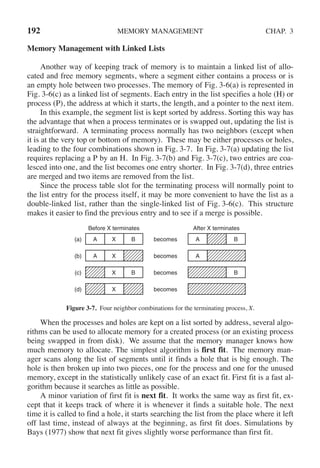 192 MEMORY MANAGEMENT CHAP. 3
Memory Management with Linked Lists
Another way of keeping track of memory is to maintain a linked list of allo-
cated and free memory segments, where a segment either contains a process or is
an empty hole between two processes. The memory of Fig. 3-6(a) is represented in
Fig. 3-6(c) as a linked list of segments. Each entry in the list specifies a hole (H) or
process (P), the address at which it starts, the length, and a pointer to the next item.
In this example, the segment list is kept sorted by address. Sorting this way has
the advantage that when a process terminates or is swapped out, updating the list is
straightforward. A terminating process normally has two neighbors (except when
it is at the very top or bottom of memory). These may be either processes or holes,
leading to the four combinations shown in Fig. 3-7. In Fig. 3-7(a) updating the list
requires replacing a P by an H. In Fig. 3-7(b) and Fig. 3-7(c), two entries are coa-
lesced into one, and the list becomes one entry shorter. In Fig. 3-7(d), three entries
are merged and two items are removed from the list.
Since the process table slot for the terminating process will normally point to
the list entry for the process itself, it may be more convenient to have the list as a
double-linked list, rather than the single-linked list of Fig. 3-6(c). This structure
makes it easier to find the previous entry and to see if a merge is possible.
becomes
becomes
becomes
becomes
(a) A X B
(b) A X
(c) X B
(d) X
Before X terminates
A B
A
B
After X terminates
Figure 3-7. Four neighbor combinations for the terminating process, X.
When the processes and holes are kept on a list sorted by address, several algo-
rithms can be used to allocate memory for a created process (or an existing process
being swapped in from disk). We assume that the memory manager knows how
much memory to allocate. The simplest algorithm is first fit. The memory man-
ager scans along the list of segments until it finds a hole that is big enough. The
hole is then broken up into two pieces, one for the process and one for the unused
memory, except in the statistically unlikely case of an exact fit. First fit is a fast al-
gorithm because it searches as little as possible.
A minor variation of first fit is next fit. It works the same way as first fit, ex-
cept that it keeps track of where it is whenever it finds a suitable hole. The next
time it is called to find a hole, it starts searching the list from the place where it left
off last time, instead of always at the beginning, as first fit does. Simulations by
Bays (1977) show that next fit gives slightly worse performance than first fit.
 