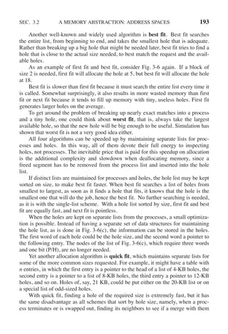 SEC. 3.2 A MEMORY ABSTRACTION: ADDRESS SPACES 193
Another well-known and widely used algorithm is best fit. Best fit searches
the entire list, from beginning to end, and takes the smallest hole that is adequate.
Rather than breaking up a big hole that might be needed later, best fit tries to find a
hole that is close to the actual size needed, to best match the request and the avail-
able holes.
As an example of first fit and best fit, consider Fig. 3-6 again. If a block of
size 2 is needed, first fit will allocate the hole at 5, but best fit will allocate the hole
at 18.
Best fit is slower than first fit because it must search the entire list every time it
is called. Somewhat surprisingly, it also results in more wasted memory than first
fit or next fit because it tends to fill up memory with tiny, useless holes. First fit
generates larger holes on the average.
To get around the problem of breaking up nearly exact matches into a process
and a tiny hole, one could think about worst fit, that is, always take the largest
available hole, so that the new hole will be big enough to be useful. Simulation has
shown that worst fit is not a very good idea either.
All four algorithms can be speeded up by maintaining separate lists for proc-
esses and holes. In this way, all of them devote their full energy to inspecting
holes, not processes. The inevitable price that is paid for this speedup on allocation
is the additional complexity and slowdown when deallocating memory, since a
freed segment has to be removed from the process list and inserted into the hole
list.
If distinct lists are maintained for processes and holes, the hole list may be kept
sorted on size, to make best fit faster. When best fit searches a list of holes from
smallest to largest, as soon as it finds a hole that fits, it knows that the hole is the
smallest one that will do the job, hence the best fit. No further searching is needed,
as it is with the single-list scheme. With a hole list sorted by size, first fit and best
fit are equally fast, and next fit is pointless.
When the holes are kept on separate lists from the processes, a small optimiza-
tion is possible. Instead of having a separate set of data structures for maintaining
the hole list, as is done in Fig. 3-6(c), the information can be stored in the holes.
The first word of each hole could be the hole size, and the second word a pointer to
the following entry. The nodes of the list of Fig. 3-6(c), which require three words
and one bit (P/H), are no longer needed.
Yet another allocation algorithm is quick fit, which maintains separate lists for
some of the more common sizes requested. For example, it might have a table with
n entries, in which the first entry is a pointer to the head of a list of 4-KB holes, the
second entry is a pointer to a list of 8-KB holes, the third entry a pointer to 12-KB
holes, and so on. Holes of, say, 21 KB, could be put either on the 20-KB list or on
a special list of odd-sized holes.
With quick fit, finding a hole of the required size is extremely fast, but it has
the same disadvantage as all schemes that sort by hole size, namely, when a proc-
ess terminates or is swapped out, finding its neighbors to see if a merge with them
 