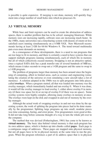 194 MEMORY MANAGEMENT CHAP. 3
is possible is quite expensive. If merging is not done, memory will quickly frag-
ment into a large number of small holes into which no processes fit.
3.3 VIRTUAL MEMORY
While base and limit registers can be used to create the abstraction of address
spaces, there is another problem that has to be solved: managing bloatware. While
memory sizes are increasing rapidly, software sizes are increasing much faster. In
the 1980s, many universities ran a timesharing system with dozens of (more-or-less
satisfied) users running simultaneously on a 4-MB VAX. Now Microsoft recom-
mends having at least 2 GB for 64-bit Windows 8. The trend toward multimedia
puts even more demands on memory.
As a consequence of these developments, there is a need to run programs that
are too large to fit in memory, and there is certainly a need to have systems that can
support multiple programs running simultaneously, each of which fits in memory
but all of which collectively exceed memory. Swapping is not an attractive option,
since a typical SATA disk has a peak transfer rate of several hundreds of MB/sec,
which means it takes seconds to swap out a 1-GB program and the same to swap in
a 1-GB program.
The problem of programs larger than memory has been around since the begin-
ning of computing, albeit in limited areas, such as science and engineering (simu-
lating the creation of the universe or even simulating a new aircraft takes a lot of
memory). A solution adopted in the 1960s was to split programs into little pieces,
called overlays. When a program started, all that was loaded into memory was the
overlay manager, which immediately loaded and ran overlay 0. When it was done,
it would tell the overlay manager to load overlay 1, either above overlay 0 in mem-
ory (if there was space for it) or on top of overlay 0 (if there was no space). Some
overlay systems were highly complex, allowing many overlays in memory at once.
The overlays were kept on the disk and swapped in and out of memory by the over-
lay manager.
Although the actual work of swapping overlays in and out was done by the op-
erating system, the work of splitting the program into pieces had to be done manu-
ally by the programmer. Splitting large programs up into small, modular pieces
was time consuming, boring, and error prone. Few programmers were good at this.
It did not take long before someone thought of a way to turn the whole job over to
the computer.
The method that was devised (Fotheringham, 1961) has come to be known as
virtual memory. The basic idea behind virtual memory is that each program has
its own address space, which is broken up into chunks called pages. Each page is
a contiguous range of addresses. These pages are mapped onto physical memory,
but not all pages have to be in physical memory at the same time to run the pro-
gram. When the program references a part of its address space that is in physical
 