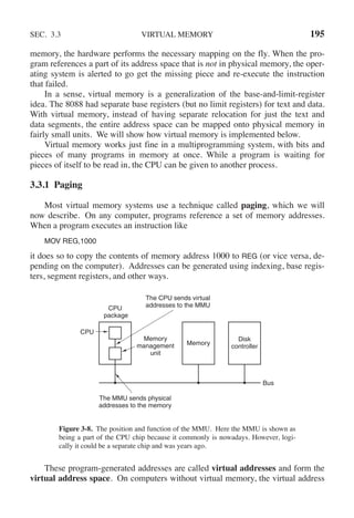 SEC. 3.3 VIRTUAL MEMORY 195
memory, the hardware performs the necessary mapping on the fly. When the pro-
gram references a part of its address space that is not in physical memory, the oper-
ating system is alerted to go get the missing piece and re-execute the instruction
that failed.
In a sense, virtual memory is a generalization of the base-and-limit-register
idea. The 8088 had separate base registers (but no limit registers) for text and data.
With virtual memory, instead of having separate relocation for just the text and
data segments, the entire address space can be mapped onto physical memory in
fairly small units. We will show how virtual memory is implemented below.
Virtual memory works just fine in a multiprogramming system, with bits and
pieces of many programs in memory at once. While a program is waiting for
pieces of itself to be read in, the CPU can be given to another process.
3.3.1 Paging
Most virtual memory systems use a technique called paging, which we will
now describe. On any computer, programs reference a set of memory addresses.
When a program executes an instruction like
MOV REG,1000
it does so to copy the contents of memory address 1000 to REG (or vice versa, de-
pending on the computer). Addresses can be generated using indexing, base regis-
ters, segment registers, and other ways.
CPU
package
CPU
The CPU sends virtual
addresses to the MMU
The MMU sends physical
addresses to the memory
Memory
management
unit
Memory
Disk
controller
Bus
Figure 3-8. The position and function of the MMU. Here the MMU is shown as
being a part of the CPU chip because it commonly is nowadays. However, logi-
cally it could be a separate chip and was years ago.
These program-generated addresses are called virtual addresses and form the
virtual address space. On computers without virtual memory, the virtual address
 