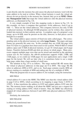 196 MEMORY MANAGEMENT CHAP. 3
is put directly onto the memory bus and causes the physical memory word with the
same address to be read or written. When virtual memory is used, the virtual ad-
dresses do not go directly to the memory bus. Instead, they go to an MMU (Mem-
ory Management Unit) that maps the virtual addresses onto the physical memory
addresses, as illustrated in Fig. 3-8.
A very simple example of how this mapping works is shown in Fig. 3-9. In
this example, we have a computer that generates 16-bit addresses, from 0 up to
64K − 1. These are the virtual addresses. This computer, however, has only 32 KB
of physical memory. So although 64-KB programs can be written, they cannot be
loaded into memory in their entirety and run. A complete copy of a program’s core
image, up to 64 KB, must be present on the disk, however, so that pieces can be
brought in as needed.
The virtual address space consists of fixed-size units called pages. The corres-
ponding units in the physical memory are called page frames. The pages and page
frames are generally the same size. In this example they are 4 KB, but page sizes
from 512 bytes to a gigabyte have been used in real systems. With 64 KB of virtual
address space and 32 KB of physical memory, we get 16 virtual pages and 8 page
frames. Transfers between RAM and disk are always in whole pages. Many proc-
essors support multiple page sizes that can be mixed and matched as the operating
system sees fit. For instance, the x86-64 architecture supports 4-KB, 2-MB, and
1-GB pages, so we could use 4-KB pages for user applications and a single 1-GB
page for the kernel. We will see later why it is sometimes better to use a single
large page, rather than a large number of small ones.
The notation in Fig. 3-9 is as follows. The range marked 0K–4K means that
the virtual or physical addresses in that page are 0 to 4095. The range 4K–8K
refers to addresses 4096 to 8191, and so on. Each page contains exactly 4096 ad-
dresses starting at a multiple of 4096 and ending one shy of a multiple of 4096.
When the program tries to access address 0, for example, using the instruction
MOV REG,0
virtual address 0 is sent to the MMU. The MMU sees that this virtual address falls
in page 0 (0 to 4095), which according to its mapping is page frame 2 (8192 to
12287). It thus transforms the address to 8192 and outputs address 8192 onto the
bus. The memory knows nothing at all about the MMU and just sees a request for
reading or writing address 8192, which it honors. Thus, the MMU has effectively
mapped all virtual addresses between 0 and 4095 onto physical addresses 8192 to
12287.
Similarly, the instruction
MOV REG,8192
is effectively transformed into
MOV REG,24576
 