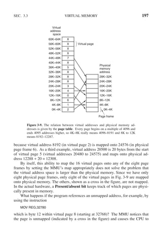SEC. 3.3 VIRTUAL MEMORY 197
Virtual
address
space
Physical
memory
address
60K–64K
56K–60K
52K–56K
48K–52K
44K–48K
40K–44K
36K–40K
32K–36K
28K–32K
24K–28K
20K–24K
16K–20K
12K–16K
8K–12K
4K–8K
0K–4K
28K–32K
24K–28K
20K–24K
16K–20K
12K–16K
8K–12K
4K–8K
0K–4K
Virtual page
Page frame
X
X
X
X
7
X
5
X
X
X
3
4
0
6
1
2
Figure 3-9. The relation between virtual addresses and physical memory ad-
dresses is given by the page table. Every page begins on a multiple of 4096 and
ends 4095 addresses higher, so 4K–8K really means 4096–8191 and 8K to 12K
means 8192–12287.
because virtual address 8192 (in virtual page 2) is mapped onto 24576 (in physical
page frame 6). As a third example, virtual address 20500 is 20 bytes from the start
of virtual page 5 (virtual addresses 20480 to 24575) and maps onto physical ad-
dress 12288 + 20 = 12308.
By itself, this ability to map the 16 virtual pages onto any of the eight page
frames by setting the MMU’s map appropriately does not solve the problem that
the virtual address space is larger than the physical memory. Since we have only
eight physical page frames, only eight of the virtual pages in Fig. 3-9 are mapped
onto physical memory. The others, shown as a cross in the figure, are not mapped.
In the actual hardware, a Present/absent bit keeps track of which pages are physi-
cally present in memory.
What happens if the program references an unmapped address, for example, by
using the instruction
MOV REG,32780
which is byte 12 within virtual page 8 (starting at 32768)? The MMU notices that
the page is unmapped (indicated by a cross in the figure) and causes the CPU to
 
