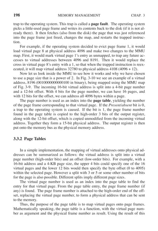 198 MEMORY MANAGEMENT CHAP. 3
trap to the operating system. This trap is called a page fault. The operating system
picks a little-used page frame and writes its contents back to the disk (if it is not al-
ready there). It then fetches (also from the disk) the page that was just referenced
into the page frame just freed, changes the map, and restarts the trapped instruc-
tion.
For example, if the operating system decided to evict page frame 1, it would
load virtual page 8 at physical address 4096 and make two changes to the MMU
map. First, it would mark virtual page 1’s entry as unmapped, to trap any future ac-
cesses to virtual addresses between 4096 and 8191. Then it would replace the
cross in virtual page 8’s entry with a 1, so that when the trapped instruction is reex-
ecuted, it will map virtual address 32780 to physical address 4108 (4096 + 12).
Now let us look inside the MMU to see how it works and why we have chosen
to use a page size that is a power of 2. In Fig. 3-10 we see an example of a virtual
address, 8196 (0010000000000100 in binary), being mapped using the MMU map
of Fig. 3-9. The incoming 16-bit virtual address is split into a 4-bit page number
and a 12-bit offset. With 4 bits for the page number, we can have 16 pages, and
with 12 bits for the offset, we can address all 4096 bytes within a page.
The page number is used as an index into the page table, yielding the number
of the page frame corresponding to that virtual page. If the Present/absent bit is 0,
a trap to the operating system is caused. If the bit is 1, the page frame number
found in the page table is copied to the high-order 3 bits of the output register,
along with the 12-bit offset, which is copied unmodified from the incoming virtual
address. Together they form a 15-bit physical address. The output register is then
put onto the memory bus as the physical memory address.
3.3.2 Page Tables
In a simple implementation, the mapping of virtual addresses onto physical ad-
dresses can be summarized as follows: the virtual address is split into a virtual
page number (high-order bits) and an offset (low-order bits). For example, with a
16-bit address and a 4-KB page size, the upper 4 bits could specify one of the 16
virtual pages and the lower 12 bits would then specify the byte offset (0 to 4095)
within the selected page. However a split with 3 or 5 or some other number of bits
for the page is also possible. Different splits imply different page sizes.
The virtual page number is used as an index into the page table to find the
entry for that virtual page. From the page table entry, the page frame number (if
any) is found. The page frame number is attached to the high-order end of the off-
set, replacing the virtual page number, to form a physical address that can be sent
to the memory.
Thus, the purpose of the page table is to map virtual pages onto page frames.
Mathematically speaking, the page table is a function, with the virtual page num-
ber as argument and the physical frame number as result. Using the result of this
 