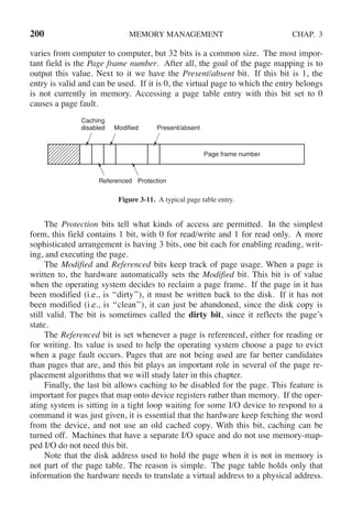 200 MEMORY MANAGEMENT CHAP. 3
varies from computer to computer, but 32 bits is a common size. The most impor-
tant field is the Page frame number. After all, the goal of the page mapping is to
output this value. Next to it we have the Present/absent bit. If this bit is 1, the
entry is valid and can be used. If it is 0, the virtual page to which the entry belongs
is not currently in memory. Accessing a page table entry with this bit set to 0
causes a page fault.
Caching
disabled Modified Present/absent
Page frame number
Referenced Protection
Figure 3-11. A typical page table entry.
The Protection bits tell what kinds of access are permitted. In the simplest
form, this field contains 1 bit, with 0 for read/write and 1 for read only. A more
sophisticated arrangement is having 3 bits, one bit each for enabling reading, writ-
ing, and executing the page.
The Modified and Referenced bits keep track of page usage. When a page is
written to, the hardware automatically sets the Modified bit. This bit is of value
when the operating system decides to reclaim a page frame. If the page in it has
been modified (i.e., is ‘‘dirty’’), it must be written back to the disk. If it has not
been modified (i.e., is ‘‘clean’’), it can just be abandoned, since the disk copy is
still valid. The bit is sometimes called the dirty bit, since it reflects the page’s
state.
The Referenced bit is set whenever a page is referenced, either for reading or
for writing. Its value is used to help the operating system choose a page to evict
when a page fault occurs. Pages that are not being used are far better candidates
than pages that are, and this bit plays an important role in several of the page re-
placement algorithms that we will study later in this chapter.
Finally, the last bit allows caching to be disabled for the page. This feature is
important for pages that map onto device registers rather than memory. If the oper-
ating system is sitting in a tight loop waiting for some I/O device to respond to a
command it was just given, it is essential that the hardware keep fetching the word
from the device, and not use an old cached copy. With this bit, caching can be
turned off. Machines that have a separate I/O space and do not use memory-map-
ped I/O do not need this bit.
Note that the disk address used to hold the page when it is not in memory is
not part of the page table. The reason is simple. The page table holds only that
information the hardware needs to translate a virtual address to a physical address.
 