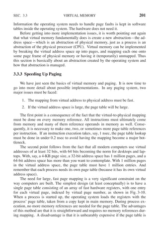 SEC. 3.3 VIRTUAL MEMORY 201
Information the operating system needs to handle page faults is kept in software
tables inside the operating system. The hardware does not need it.
Before getting into more implementation issues, it is worth pointing out again
that what virtual memory fundamentally does is create a new abstraction—the ad-
dress space—which is an abstraction of physical memory, just as a process is an
abstraction of the physical processor (CPU). Virtual memory can be implemented
by breaking the virtual address space up into pages, and mapping each one onto
some page frame of physical memory or having it (temporarily) unmapped. Thus
this section is bassically about an abstraction created by the operating system and
how that abstraction is managed.
3.3.3 Speeding Up Paging
We have just seen the basics of virtual memory and paging. It is now time to
go into more detail about possible implementations. In any paging system, two
major issues must be faced:
1. The mapping from virtual address to physical address must be fast.
2. If the virtual address space is large, the page table will be large.
The first point is a consequence of the fact that the virtual-to-physical mapping
must be done on every memory reference. All instructions must ultimately come
from memory and many of them reference operands in memory as well. Conse-
quently, it is necessary to make one, two, or sometimes more page table references
per instruction. If an instruction execution takes, say, 1 nsec, the page table lookup
must be done in under 0.2 nsec to avoid having the mapping become a major bot-
tleneck.
The second point follows from the fact that all modern computers use virtual
addresses of at least 32 bits, with 64 bits becoming the norm for desktops and lap-
tops. With, say, a 4-KB page size, a 32-bit address space has 1 million pages, and a
64-bit address space has more than you want to contemplate. With 1 million pages
in the virtual address space, the page table must have 1 million entries. And
remember that each process needs its own page table (because it has its own virtual
address space).
The need for large, fast page mapping is a very significant constraint on the
way computers are built. The simplest design (at least conceptually) is to have a
single page table consisting of an array of fast hardware registers, with one entry
for each virtual page, indexed by virtual page number, as shown in Fig. 3-10.
When a process is started up, the operating system loads the registers with the
process’ page table, taken from a copy kept in main memory. During process ex-
ecution, no more memory references are needed for the page table. The advantages
of this method are that it is straightforward and requires no memory references dur-
ing mapping. A disadvantage is that it is unbearably expensive if the page table is
 