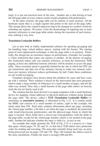 202 MEMORY MANAGEMENT CHAP. 3
large; it is just not practical most of the time. Another one is that having to load
the full page table at every context switch would completely kill performance.
At the other extreme, the page table can be entirely in main memory. All the
hardware needs then is a single register that points to the start of the page table.
This design allows the virtual-to-physical map to be changed at a context switch by
reloading one register. Of course, it has the disadvantage of requiring one or more
memory references to read page table entries during the execution of each instruc-
tion, making it very slow.
Translation Lookaside Buffers
Let us now look at widely implemented schemes for speeding up paging and
for handling large virtual address spaces, starting with the former. The starting
point of most optimization techniques is that the page table is in memory. Poten-
tially, this design has an enormous impact on performance. Consider, for example,
a 1-byte instruction that copies one register to another. In the absence of paging,
this instruction makes only one memory reference, to fetch the instruction. With
paging, at least one additional memory reference will be needed, to access the page
table. Since execution speed is generally limited by the rate at which the CPU can
get instructions and data out of the memory, having to make two memory refer-
ences per memory reference reduces performance by half. Under these conditions,
no one would use paging.
Computer designers have known about this problem for years and have come
up with a solution. Their solution is based on the observation that most programs
tend to make a large number of references to a small number of pages, and not the
other way around. Thus only a small fraction of the page table entries are heavily
read; the rest are barely used at all.
The solution that has been devised is to equip computers with a small hardware
device for mapping virtual addresses to physical addresses without going through
the page table. The device, called a TLB (Translation Lookaside Buffer) or
sometimes an associative memory, is illustrated in Fig. 3-12. It is usually inside
the MMU and consists of a small number of entries, eight in this example, but
rarely more than 256. Each entry contains information about one page, including
the virtual page number, a bit that is set when the page is modified, the protection
code (read/write/execute permissions), and the physical page frame in which the
page is located. These fields have a one-to-one correspondence with the fields in
the page table, except for the virtual page number, which is not needed in the page
table. Another bit indicates whether the entry is valid (i.e., in use) or not.
An example that might generate the TLB of Fig. 3-12 is a process in a loop
that spans virtual pages 19, 20, and 21, so that these TLB entries have protection
codes for reading and executing. The main data currently being used (say, an array
being processed) are on pages 129 and 130. Page 140 contains the indices used in
the array calculations. Finally, the stack is on pages 860 and 861.
 