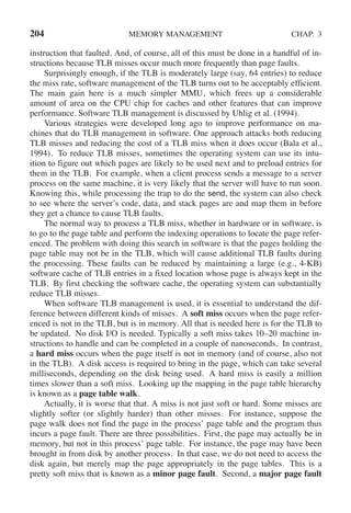 204 MEMORY MANAGEMENT CHAP. 3
instruction that faulted. And, of course, all of this must be done in a handful of in-
structions because TLB misses occur much more frequently than page faults.
Surprisingly enough, if the TLB is moderately large (say, 64 entries) to reduce
the miss rate, software management of the TLB turns out to be acceptably efficient.
The main gain here is a much simpler MMU, which frees up a considerable
amount of area on the CPU chip for caches and other features that can improve
performance. Software TLB management is discussed by Uhlig et al. (1994).
Various strategies were developed long ago to improve performance on ma-
chines that do TLB management in software. One approach attacks both reducing
TLB misses and reducing the cost of a TLB miss when it does occur (Bala et al.,
1994). To reduce TLB misses, sometimes the operating system can use its intu-
ition to figure out which pages are likely to be used next and to preload entries for
them in the TLB. For example, when a client process sends a message to a server
process on the same machine, it is very likely that the server will have to run soon.
Knowing this, while processing the trap to do the send, the system can also check
to see where the server’s code, data, and stack pages are and map them in before
they get a chance to cause TLB faults.
The normal way to process a TLB miss, whether in hardware or in software, is
to go to the page table and perform the indexing operations to locate the page refer-
enced. The problem with doing this search in software is that the pages holding the
page table may not be in the TLB, which will cause additional TLB faults during
the processing. These faults can be reduced by maintaining a large (e.g., 4-KB)
software cache of TLB entries in a fixed location whose page is always kept in the
TLB. By first checking the software cache, the operating system can substantially
reduce TLB misses.
When software TLB management is used, it is essential to understand the dif-
ference between different kinds of misses. A soft miss occurs when the page refer-
enced is not in the TLB, but is in memory. All that is needed here is for the TLB to
be updated. No disk I/O is needed. Typically a soft miss takes 10–20 machine in-
structions to handle and can be completed in a couple of nanoseconds. In contrast,
a hard miss occurs when the page itself is not in memory (and of course, also not
in the TLB). A disk access is required to bring in the page, which can take several
milliseconds, depending on the disk being used. A hard miss is easily a million
times slower than a soft miss. Looking up the mapping in the page table hierarchy
is known as a page table walk.
Actually, it is worse that that. A miss is not just soft or hard. Some misses are
slightly softer (or slightly harder) than other misses. For instance, suppose the
page walk does not find the page in the process’ page table and the program thus
incurs a page fault. There are three possibilities. First, the page may actually be in
memory, but not in this process’ page table. For instance, the page may have been
brought in from disk by another process. In that case, we do not need to access the
disk again, but merely map the page appropriately in the page tables. This is a
pretty soft miss that is known as a minor page fault. Second, a major page fault
 