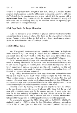 SEC. 3.3 VIRTUAL MEMORY 205
occurs if the page needs to be brought in from disk. Third, it is possible that the
program simply accessed an invalid address and no mapping needs to be added in
the TLB at all. In that case, the operating system typically kills the program with a
segmentation fault. Only in this case did the program do something wrong. All
other cases are automatically fixed by the hardware and/or the operating sys-
tem—at the cost of some performance.
3.3.4 Page Tables for Large Memories
TLBs can be used to speed up virtual-to-physical address translation over the
original page-table-in-memory scheme. But that is not the only problem we have to
tackle. Another problem is how to deal with very large virtual address spaces.
Below we will discuss two ways of dealing with them.
Multilevel Page Tables
As a first approach, consider the use of a multilevel page table. A simple ex-
ample is shown in Fig. 3-13. In Fig. 3-13(a) we have a 32-bit virtual address that is
partitioned into a 10-bit PT1 field, a 10-bit PT2 field, and a 12-bit Offset field.
Since offsets are 12 bits, pages are 4 KB, and there are a total of 220
of them.
The secret to the multilevel page table method is to avoid keeping all the page
tables in memory all the time. In particular, those that are not needed should not
be kept around. Suppose, for example, that a process needs 12 megabytes: the bot-
tom 4 megabytes of memory for program text, the next 4 megabytes for data, and
the top 4 megabytes for the stack. In between the top of the data and the bottom of
the stack is a gigantic hole that is not used.
In Fig. 3-13(b) we see how the two-level page table works. On the left we see
the top-level page table, with 1024 entries, corresponding to the 10-bit PT1 field.
When a virtual address is presented to the MMU, it first extracts the PT1 field and
uses this value as an index into the top-level page table. Each of these 1024 entries
in the top-level page table represents 4M because the entire 4-gigabyte (i.e., 32-bit)
virtual address space has been chopped into chunks of 4096 bytes.
The entry located by indexing into the top-level page table yields the address
or the page frame number of a second-level page table. Entry 0 of the top-level
page table points to the page table for the program text, entry 1 points to the page
table for the data, and entry 1023 points to the page table for the stack. The other
(shaded) entries are not used. The PT2 field is now used as an index into the selec-
ted second-level page table to find the page frame number for the page itself.
As an example, consider the 32-bit virtual address 0x00403004 (4,206,596
decimal), which is 12,292 bytes into the data. This virtual address corresponds to
PT1 = 1, PT2 = 3, and Offset = 4. The MMU first uses PT1 to index into the top-
 