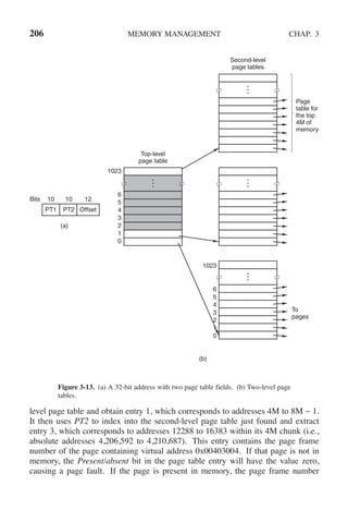 206 MEMORY MANAGEMENT CHAP. 3
(a)
(b)
Top-level
page table
Second-level
page tables
To
pages
Page
table for
the top
4M of
memory
6
5
4
3
2
1
0
1023
6
5
4
3
2
1
0
1023
Bits 10 10 12
PT1 PT2 Offset
Figure 3-13. (a) A 32-bit address with two page table fields. (b) Two-level page
tables.
level page table and obtain entry 1, which corresponds to addresses 4M to 8M − 1.
It then uses PT2 to index into the second-level page table just found and extract
entry 3, which corresponds to addresses 12288 to 16383 within its 4M chunk (i.e.,
absolute addresses 4,206,592 to 4,210,687). This entry contains the page frame
number of the page containing virtual address 0x00403004. If that page is not in
memory, the Present/absent bit in the page table entry will have the value zero,
causing a page fault. If the page is present in memory, the page frame number
 