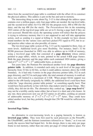 SEC. 3.3 VIRTUAL MEMORY 207
taken from the second-level page table is combined with the offset (4) to construct
the physical address. This address is put on the bus and sent to memory.
The interesting thing to note about Fig. 3-13 is that although the address space
contains over a million pages, only four page tables are needed: the top-level table,
and the second-level tables for 0 to 4M (for the program text), 4M to 8M (for the
data), and the top 4M (for the stack). The Present/absent bits in the remaining
1021 entries of the top-level page table are set to 0, forcing a page fault if they are
ever accessed. Should this occur, the operating system will notice that the process
is trying to reference memory that it is not supposed to and will take appropriate
action, such as sending it a signal or killing it. In this example we have chosen
round numbers for the various sizes and have picked PT1 equal to PT2, but in ac-
tual practice other values are also possible, of course.
The two-level page table system of Fig. 3-13 can be expanded to three, four, or
more levels. Additional levels give more flexibility. For instance, Intel’s 32 bit
80386 processor (launched in 1985) was able to address up to 4-GB of memory,
using a two-level page table that consisted of a page directory whose entries
pointed to page tables, which, in turn, pointed to the actual 4-KB page frames.
Both the page directory and the page tables each contained 1024 entries, giving a
total of 210
× 210
× 212
= 232
addressable bytes, as desired.
Ten years later, the Pentium Pro introduced another level: the page directory
pointer table. In addition, it extended each entry in each level of the page table
hierarchy from 32 bits to 64 bits, so that it could address memory above the 4-GB
boundary. As it had only 4 entries in the page directory pointer table, 512 in each
page directory, and 512 in each page table, the total amount of memory it could ad-
dress was still limited to a maximum of 4 GB. When proper 64-bit support was
added to the x86 family (originally by AMD), the additional level could have been
called the ‘‘page directory pointer table pointer’’ or something equally horri. That
would have been perfectly in line with how chip makers tend to name things. Mer-
cifully, they did not do this. The alternative they cooked up, ‘‘page map level 4,’’
may not be a terribly catchy name either, but at least it is short and a bit clearer. At
any rate, these processors now use all 512 entries in all tables, yielding an amount
of addressable memory of 29
× 29
× 29
× 29
× 212
= 248
bytes. They could have
added another level, but they probably thought that 256 TB would be sufficient for
a while.
Inverted Page Tables
An alternative to ever-increasing levels in a paging hierarchy is known as
inverted page tables. They were first used by such processors as the PowerPC,
the UltraSPARC, and the Itanium (sometimes referred to as ‘‘Itanic,’’ as it was not
nearly the success Intel had hoped for). In this design, there is one entry per page
frame in real memory, rather than one entry per page of virtual address space. For
 