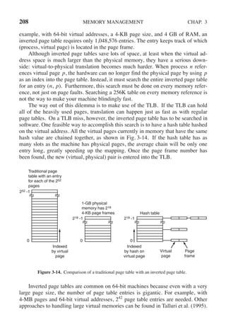 208 MEMORY MANAGEMENT CHAP. 3
example, with 64-bit virtual addresses, a 4-KB page size, and 4 GB of RAM, an
inverted page table requires only 1,048,576 entries. The entry keeps track of which
(process, virtual page) is located in the page frame.
Although inverted page tables save lots of space, at least when the virtual ad-
dress space is much larger than the physical memory, they have a serious down-
side: virtual-to-physical translation becomes much harder. When process n refer-
ences virtual page p, the hardware can no longer find the physical page by using p
as an index into the page table. Instead, it must search the entire inverted page table
for an entry (n, p). Furthermore, this search must be done on every memory refer-
ence, not just on page faults. Searching a 256K table on every memory reference is
not the way to make your machine blindingly fast.
The way out of this dilemma is to make use of the TLB. If the TLB can hold
all of the heavily used pages, translation can happen just as fast as with regular
page tables. On a TLB miss, however, the inverted page table has to be searched in
software. One feasible way to accomplish this search is to have a hash table hashed
on the virtual address. All the virtual pages currently in memory that have the same
hash value are chained together, as shown in Fig. 3-14. If the hash table has as
many slots as the machine has physical pages, the average chain will be only one
entry long, greatly speeding up the mapping. Once the page frame number has
been found, the new (virtual, physical) pair is entered into the TLB.
Traditional page
table with an entry
for each of the 252
pages
1-GB physical
memory has 218
4-KB page frames Hash table
218 -1
252 -1
218 -1
0 0
Indexed
by virtual
page
0
Indexed
by hash on
virtual page
Virtual
page
Page
frame
Figure 3-14. Comparison of a traditional page table with an inverted page table.
Inverted page tables are common on 64-bit machines because even with a very
large page size, the number of page table entries is gigantic. For example, with
4-MB pages and 64-bit virtual addresses, 242
page table entries are needed. Other
approaches to handling large virtual memories can be found in Talluri et al. (1995).
 