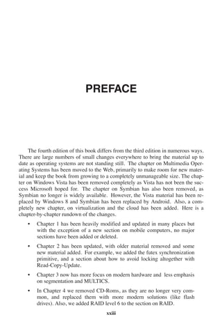 PREFACE
The fourth edition of this book differs from the third edition in numerous ways.
There are large numbers of small changes everywhere to bring the material up to
date as operating systems are not standing still. The chapter on Multimedia Oper-
ating Systems has been moved to the Web, primarily to make room for new mater-
ial and keep the book from growing to a completely unmanageable size. The chap-
ter on Windows Vista has been removed completely as Vista has not been the suc-
cess Microsoft hoped for. The chapter on Symbian has also been removed, as
Symbian no longer is widely available. However, the Vista material has been re-
placed by Windows 8 and Symbian has been replaced by Android. Also, a com-
pletely new chapter, on virtualization and the cloud has been added. Here is a
chapter-by-chapter rundown of the changes.
• Chapter 1 has been heavily modified and updated in many places but
with the exception of a new section on mobile computers, no major
sections have been added or deleted.
• Chapter 2 has been updated, with older material removed and some
new material added. For example, we added the futex synchronization
primitive, and a section about how to avoid locking altogether with
Read-Copy-Update.
• Chapter 3 now has more focus on modern hardware and less emphasis
on segmentation and MULTICS.
• In Chapter 4 we removed CD-Roms, as they are no longer very com-
mon, and replaced them with more modern solutions (like flash
drives). Also, we added RAID level 6 to the section on RAID.
xxiii
 